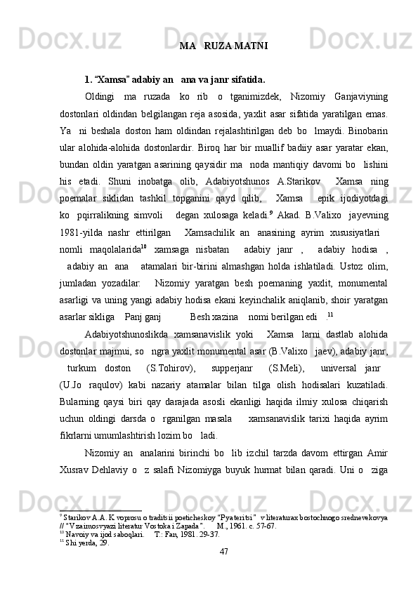 MA RUZA MATNI
1.  Xamsa  adabiy an ana va janr sifatida.	
 	
Oldingi   ma ruzada   ko rib   o tganimizdek,   Nizomiy   Ganjaviyning	
  
dostonlari   oldindan   belgilangan   reja   asosida,   yaxlit   asar   sifatida   yaratilgan   emas.
Ya ni   beshala   doston   ham   oldindan   rejalashtirilgan   deb   bo lmaydi.   Binobarin	
 
ular   alohida-alohida   dostonlardir.   Biroq   har   bir   muallif   badiiy   asar   yaratar   ekan,
bundan   oldin   yaratgan   asarining   qaysidir   ma noda   mantiqiy   davomi   bo lishini	
 
his   etadi.   Shuni   inobatga   olib,   Adabiyotshunos   A.Starikov   Xamsa ning	
 
poemalar   siklidan   tashkil   topganini   qayd   qilib,   Xamsa   epik   ijodiyotdagi	
 
ko pqirralikning   simvoli   degan   xulosaga   keladi.	
  9
  Akad.   B.Valixo jayevning	
1981-yilda   nashr   ettirilgan   Xamsachilik   an anasining   ayrim   xususiyatlari	
  
nomli   maqolalarida 10
  xamsaga   nisbatan   adabiy   janr ,   adabiy   hodisa ,	
   
adabiy   an ana   atamalari   bir-birini   almashgan   holda   ishlatiladi.   Ustoz   olim,	
  
jumladan   yozadilar:   Nizomiy   yaratgan   besh   poemaning   yaxlit,   monumental	

asarligi va uning yangi adabiy hodisa ekani  keyinchalik aniqlanib, shoir  yaratgan
asarlar sikliga  Panj ganj     Besh xazina  nomi berilgan edi .	
      11
Adabiyotshunoslikda   xamsanavislik   yoki   Xamsa larni   dastlab   alohida	
 
dostonlar majmui, so ngra yaxlit monumental asar (B.Valixo jaev), adabiy janr,	
 
turkum   doston   (S.Tohirov),   supperjanr   (S.Meli),   universal   janr	
     
(U.Jo raqulov)   kabi   nazariy   atamalar   bilan   tilga   olish   hodisalari   kuzatiladi.	

Bularning   qaysi   biri   qay   darajada   asosli   ekanligi   haqida   ilmiy   xulosa   chiqarish
uchun   oldingi   darsda   o rganilgan   masala     xamsanavislik   tarixi   haqida   ayrim	
 
fikrlarni umumlashtirish lozim bo ladi.	

Nizomiy   an analarini   birinchi   bo lib   izchil   tarzda   davom   ettirgan   Amir	
 
Xusrav   Dehlaviy   o z   salafi   Nizomiyga   buyuk   hurmat   bilan   qaradi.   Uni   o ziga
 
9
  Starikov A.A. K voprosu o traditsii poeticheskoy  P y ateritsi  v literaturax bostochnogo srednevekovya	
 
//  V z a imosvyazi literatur Vostoka i Zapada .    M., 1961. c. 57-67.	
 	
10
  Navoiy va ijod saboqlari.   T.: Fan, 1981. 29-37.	

11
 Shi yerda, 29.
47
Шоҳ Баҳром 
тинглаган 
ҳикоятлар, 
ўтказган кунлар 
ва қаср ранглари 
уйғунлиги 