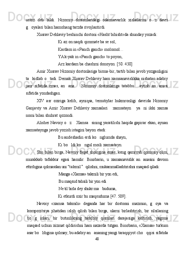 ustoz   deb   bildi.   Nizomiy   dostonlaridagi   odamsevarlik   xislatlarini   o z   davri
g oyalari bilan hamohang tarzda rivojlantirdi.	

Xusrav Dehlaviy beshinchi dostoni «Hasht bihisht»da shunday yozadi:
Ki az on naqdi qimmate ba se sol,
Kardam in «Panch ganch» molomol…
YAk-yak in «Panch ganch» to poyon,
Arz kardam ba chashmi donoyon. [50. 430]
Amir Xusrav Nizomiy dostonlariga birma-bir, tartib bilan javob yozganligini
ta kidlab o tadi.
    Demak Xusrav Dehlaviy ham xamsanavislikka nisbatan adabiy
janr   sifatida   emas,   an ana     Nizomiy   dostonlariga   tatabbu   aytish   an anasi	
   
sifatida yondashgan.
XIV   asr   oxiriga   kelib,   ayniqsa,   temutiylar   hukmronligi   davrida   Nizomiy
Ganjaviy   va   Amir   Xusrav   Dehlaviy   xamsalari   xamsatayn   ya ni   ikki   xamsa	
  
nomi bilan shuhrat qozondi. 
Alisher Navoiy o z  Xamsa sining yaratilishi haqida gapirar ekan, aynan	
  
xamsataynga javob yozish istagini bayon etadi:
Bu andeshadin erdi ko nglumda shayn,	

Ki bo ldi ko ngul moili xamsatayn.	
 
Shu bilan birga,  
Navoiy faqat shoirgina  	emas, keng qamrovli qomusiy olim,	
murakkab   tafakkur   egasi   hamdir.  	Binobarin,  	u   xamsanavislik   an anasini   davom		
ettiribgina qolmasdan uni  t akmil  qilishni, mukammallashtirishni maqsad qiladi	 	:
Manga «Xamsa» takmili bir yon edi,
Bu maqsud ta h sili bir yon edi.
Ne til birla dey shukr ma buduma,	

Ki etkurdi oxir bu maqsuduma  [47 . 509].
Navoiy   «xamsa   takmili»   deganda   har   bir   dostonni   mazmun,   g oya  	
 va
kompozitsiya   jihatidan   isloh   qilish   bilan   birga,   ularni   birlashtirish,   bir   silsilaning
bo g inlari,   bir   butunlikning   tarkibiy   qismlari  	
  darajasiga   keltirish,   yagona
maqsad uchun xizmat qildirishni ham nazarda  tutgan. Binobarin, «Xamsa» turkum
asar bo libgina qolmay, bu adabiy an ananing yangi 	
  taraqqiyot cho qqisi sifatida	
48
Шоҳ Баҳром 
тинглаган 
ҳикоятлар, 
ўтказган кунлар 
ва қаср ранглари 
уйғунлиги 