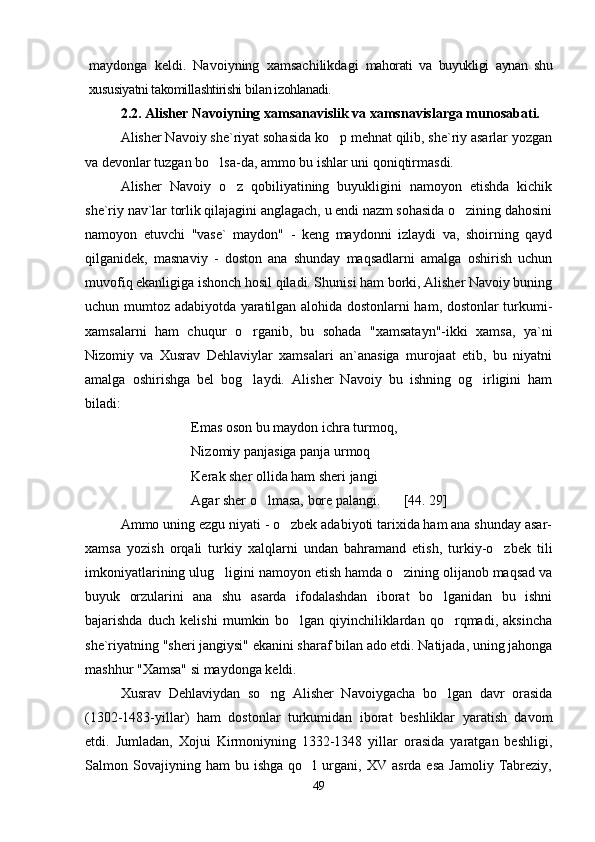 maydonga   keldi.   Navoiyning   xamsachilikdagi   mahorati   va   buyukligi   aynan   shu
xususiyatni takomillashtirishi bilan izohlanadi.
2.2.  Alisher Navoiyning xamsanavislik va xamsnavislarga munosabati.
Alisher Navoiy she`riyat sohasida ko p mehnat qilib, she`riy asarlar yozgan
va devonlar tuzgan bo lsa-da, ammo bu ishlar uni qoniqtirmasdi. 	

Alisher   Navoiy   o z   qobiliyatining   buyukligini   namoyon   etishda   kichik	

she`riy nav`lar torlik qilajagini anglagach, u endi nazm sohasida o zining dahosini	

namoyon   etuvchi   "vase`   maydon"   -   keng   maydonni   izlaydi   va,   shoirning   qayd
qilganidek,   masnaviy   -   doston   ana   shunday   maqsadlarni   amalga   oshirish   uchun
muvofiq ekanligiga ishonch hosil qiladi. Shunisi ham borki, Alisher Navoiy buning
uchun mumtoz adabiyotda yaratilgan alohida dostonlarni ham, dostonlar turkumi-
xamsalarni   ham   chuqur   o rganib,   bu   sohada   "xamsatayn"-ikki   xamsa,   ya`ni	

Nizomiy   va   Xusrav   Dehlaviylar   xamsalari   an`anasiga   murojaat   etib,   bu   niyatni
amalga   oshirishga   bel   bog laydi.  
 Alisher   Navoiy   bu   ishning   og irligini   ham	
biladi:
Emas oson bu maydon ichra turmoq,
Nizomiy panjasiga panja urmoq	

Kerak sher ollida ham sheri jangi
Agar sher o lmasa, bore palangi.	
 [44. 29]
Ammo uning ezgu niyati - o zbek adabiyoti tarixida ham ana shunday asar-	

xamsa   yozish   orqali   turkiy   xalqlarni   undan   bahramand   etish,   turkiy-o zbek   tili	

imkoniyatlarining ulug ligini namoyon etish hamda o zining olijanob maqsad va	
 
buyuk   orzularini   ana   shu   asarda   ifodalashdan   iborat   bo lganidan   bu   ishni	

bajarishda   duch   kelishi   mumkin   bo lgan   qiyinchiliklardan   qo rqmadi,   aksincha	
 
she`riyatning "sheri jangiysi" ekanini sharaf bilan ado etdi. Natijada, uning jahonga
mashhur "Xamsa" si maydonga keldi. 
Xusrav   Dehlaviydan   so ng   Alisher   Navoiygacha   bo lgan   davr   orasida	
 
(1302-1483-yillar)   ham   dostonlar   turkumidan   iborat   beshliklar   yaratish   davom
etdi.   Jumladan,   Xojui   Kirmoniyning   1332-1348   yillar   orasida   yaratgan   beshligi,
Salmon  Sovajiyning  ham   bu  ishga   qo l   urgani,  XV   asrda   esa   Jamoliy   Tabreziy,	

49
Шоҳ Баҳром 
тинглаган 
ҳикоятлар, 
ўтказган кунлар 
ва қаср ранглари 
уйғунлиги 