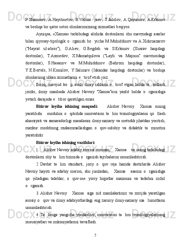 P.Shamsiev,   A.Hayitmetov,   B.Valixo jaev,   T.Jalolov,   A.Qayumov,   A.Erkinov		
va boshqa bir qator ustoz olimlarimizning xizmatlari beqiyos.	
Ayniqsa,   «Xamsa»   tarkibidagi   alohida   dostonlarni   shu   mavzudagi   asarlar	
bilan   qiyosay-tipologik   o rganish   bo yicha   M.Muhiddinov  va   A.Xidirnazarov	 	
( Hayrat   ul-abror ),   G.Aliev,   G.Begdeli   va   S.Erkinov   (Xusrav   haqidagi 
dostonlar),   T.Axmedov,   X.Mamatqulova   ( Layli   va   Majnun   mavzusidagi	 	
dostonlar),   S.Hasanov   va   M.Muhiddinov   (Bahrom   haqidagi   dostonlar),
Y	.E.Bertels,   N.Komilov,   Y.Salimov   (Iskandar   haqidagi   dostonlar)   va   boshqa	
olimlarning ulkan xizmatlarini e tirof etish joiz.		
Biroq,   mavjud   ko p   sonli   ilmiy   ishlarni   e tirof   etgan   holda   ta kidlash	  	
joizki,   ilmiy   manbada   Alisher   Navoiy   Xamsa si	 	ni  	yaxlit   holda  	o rganishga	
yetarli darajada e tibor qaratilgan emas		.Bitiruv   loyiha   ishining   maqsadi:     Alisher   Navoiy   Xamsa sining	
  
yaratilishi   modu	
 l ini   o qitishda   innovatsion   ta lim   texnologiyalarini   qo llash	  
ahamiyati va samaradorligi masalasini  ilmiy-nazariy va metodik jihatdan yoritish ,
mazkur   modelning   mukammallashgan   o quv-uslubiy   va   didaktik   ta minotini	
 
yaratishdir .
Bitiruv loyiha ishining vazifalari: 
1. Alisher Navoiy adabiy merosi xususan,  Xamsa  va uning tarkibidagi	
  
dostonlarni oliy ta lim tizimida o rganish tajribalarini umumlashtirish.	
 
2. Davlat   ta lim   standarti,   joriy   o quv   reja   hamda   dastirlarda   Alisher
 
Navoiy   hayoti   va   adabiy   merosi,   shu   jumladan,   Xamsa   asarini   o rganishga	
  
qo yiladigan   talablar,   o quv-me yoriy   hujjatlar   mazmuni   va   tarkibni   izchil	
  
o rganish.

3. Alisher   Navoiy   Xamsa siga   oid   mamlakatimiz   va   xorijda   yaratilgan	
 
asosiy   o quv   va   ilmiy   adabiyotlardagi   eng   zaruriy   ilmiy-nazariy   ma lumotlarni	
 
umumlashtirish.
4. Ta limga   yangicha   yondashuv,   innovatsion   ta lim   texnologiyalarining	
 
xususiyatlari va imkoniyatlarini tavsiflash.
5
Шоҳ Баҳром 
тинглаган 
ҳикоятлар, 
ўтказган кунлар 
ва қаср ранглари 
уйғунлиги 