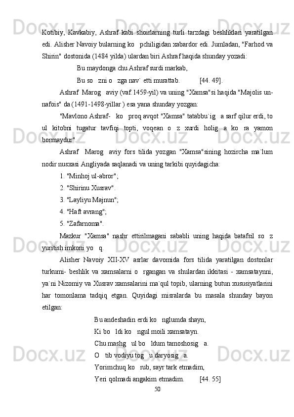 Kotibiy,   Kavkabiy,   Ashraf   kabi   shoirlarning   turli   tarzdagi   beshliklari   yaratilgan
edi. Alisher Navoiy bularning ko pchiligidan xabardor edi. Jumladan, "Farhod va
Shirin" dostonida (1484 yilda) ulardan biri Ashraf haqida shunday yozadi:
Bu maydonga chu Ashraf surdi markab,
Bu so zni o zga nav` etti murattab.	
  [44. 49].
Ashraf  Marog aviy (vaf.1459-yil) va uning "Xamsa"si haqida "Majolis un-	

nafois" da (1491-1498-yillar ) esa yana shunday yozgan:
"Mavlono Ashraf- ko proq avqot "Xamsa" tatabbu`ig a sarf qilur erdi, to	
  
ul   kitobni   tugatur   tavfiqi   topti,   voqean   o z   xurdi   holig a   ko ra   yamon	
  
bormaydur".
Ashraf     Marog aviy   fors   tilida   yozgan   "Xamsa"sining   hozircha   ma`lum	

nodir nusxasi Angliyada saqlanadi va uning tarkibi quyidagicha:
1. "Minhoj ul-abror"; 
2. "Shirinu Xusrav". 
3. "Layliyu Majnun"; 
4. "Haft avrang"; 
5. "Zafarnoma".
Mazkur   "Xamsa"   nashr   ettirilmagani   sababli   uning   haqida   batafsil   so z	

yuritish imkoni yo q.	

Alisher   Navoiy   XII-XV   asrlar   davomida   fors   tilida   yaratilgan   dostonlar
turkumi-   beshlik   va   xamsalarni   o rgangan   va   shulardan   ikkitasi   -   xamsataynni,	

ya`ni Nizomiy va Xusrav xamsalarini ma`qul topib, ularning butun xususiyatlarini
har   tomonlama   tadqiq   etgan.   Quyidagi   misralarda   bu   masala   shunday   bayon
etilgan:
Bu andeshadin erdi ko nglumda shayn,	

Ki bo ldi ko ngul moili xamsatayn.	
 
Chu mashg ul bo ldum tamoshosig a.	
  
O tib vodiyu tog u daryosig a.	
  
Yorimchuq ko rub, sayr tark etmadim,	

Yeri qolmadi angakim etmadim.      [44. 55]
50
Шоҳ Баҳром 
тинглаган 
ҳикоятлар, 
ўтказган кунлар 
ва қаср ранглари 
уйғунлиги 