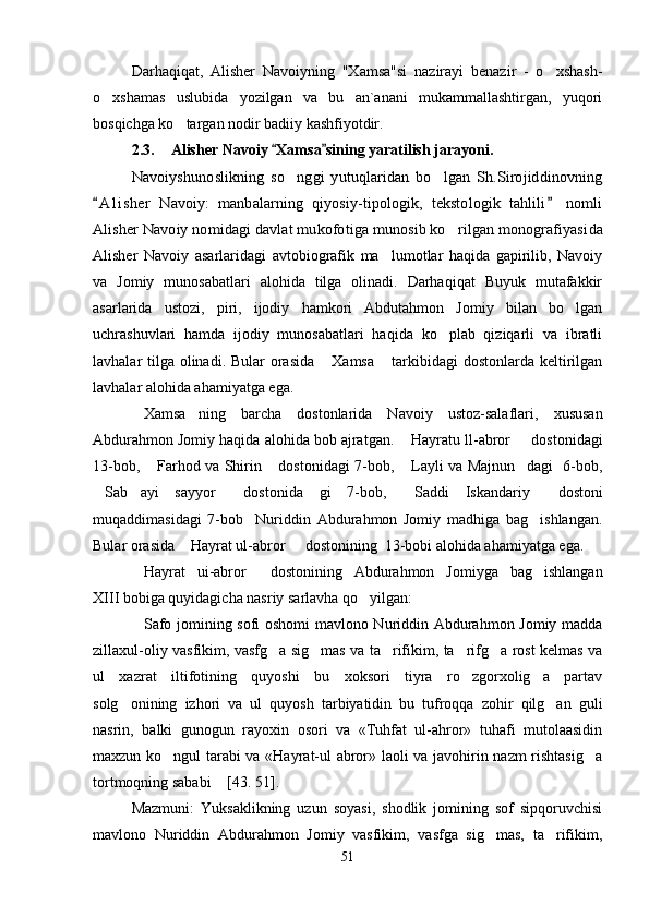 Darhaqiqat,   Alisher   Navoiyning   "Xamsa"si   nazirayi   benazir   -   o xshash-
o xshamas   uslubida   yozilgan   va   bu   an`anani   mukammallashtirgan,   yuqori	

bosqichga ko targan nodir badiiy kashfiyotdir. 	

2.3. Alisher Navoiy  Xamsa sining yaratilish jarayoni	
  .	
Navoiyshunoslikning   so nggi   yutuqlaridan   bo lgan   Sh.Sirojiddinovning	 	
A l i sher   Navoiy:   manbalarning   qiyosiy-tipologik,   tekstologik   tahlili   nomli 
Alisher Navoiy nomidagi davlat mukofotiga munosib ko rilgan monografiyasi	
da
Alisher   Navoiy   asarlarida gi   avtobiografik   ma lumotlar   haqida   gapirilib,   Navoiy	

va   Jomiy   munosabatlari   alohida   tilga   olinadi.   Darhaqiqat   Buyuk   mutafakkir
asarlarida   ustozi,   piri,   ijodiy   hamkori   Abdutahmon   Jomiy   bilan   bo lgan	

uchrashuvlari   hamda   ijodiy   munosabatlari   haqida   ko plab   qiziqarli   va   ibratli	

lavhalar tilga olinadi. Bular  orasida  Xamsa  tarkibidagi  dostonlarda keltirilgan	
 
lavhalar alohida ahamiyatga ega. 
Xamsa ning   barcha   dostonlarida   Navoiy   ustoz-salaflari,   xususan	
 
Abdurahmon Jomiy haqida alohida bob ajratgan.  Hayratu ll-abror   dostonidagi	
 
13-bob,  Farhod va Shirin  dostonidagi 7-bob,  Layli va Majnun dagi   6-bob,	
   
Sab ayi   sayyor   dostonida	
     gi   7-bob,   Saddi   Iskandariy   dostoni	 
muqaddimasidagi   7-bob     Nuriddin   Abdurahmon   Jomiy   madhiga   bag ishlangan.	

Bular orasida  Hayrat ul-abror   dostonining  13-bobi alohida ahamiyatga ega.	
   
Hayrat   ui-abror   dostonining   Abdurahmon   Jomiyga   bag ishlangan	
  
XIII bobiga quyidagicha nasriy sarlavha qo yilgan:	

Safo jomining sofi oshomi mavlono Nuriddin Abdurahmon Jomiy madda	

zillaxul-oliy vasfikim, vasfg a sig mas va ta rifikim, ta rifg a rost kelmas va	
    
ul   xazrat   iltifotining   quyoshi   bu   xoksori   tiyra   ro zgorxolig a   partav	
 
solg onining   izhori   va   ul   quyosh   tarbiyatidin   bu   tufroqqa   zohir   qilg an   guli	
 
nasrin,   balki   gunogun   rayoxin   osori   va   «Tuhfat   ul-ahror»   tuhafi   mutolaasidin
maxzun ko ngul tarabi va «Hayrat-ul abror» laoli va javohirin nazm rishtasig a	
 
tortmoqning sababi  [43. 51].	

Mazmuni:   Yuksaklikning   uzun   soyasi,   shodlik   jomining   sof   sipqoruvchisi
mavlono   Nuriddin   Abdurahmon   Jomiy   vasfikim,   vasfga   sig mas,   ta rifikim,	
 
51
Шоҳ Баҳром 
тинглаган 
ҳикоятлар, 
ўтказган кунлар 
ва қаср ранглари 
уйғунлиги 
