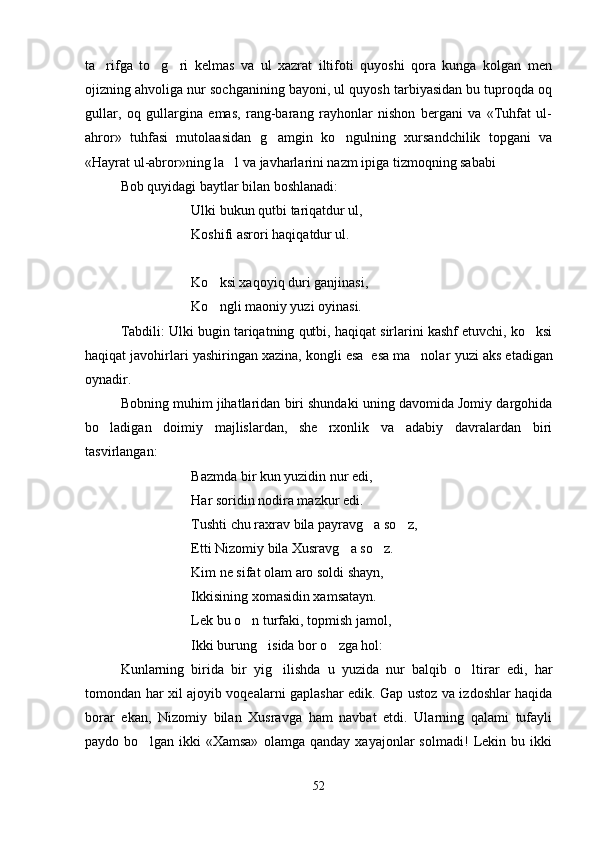 ta rifga   to g ri   kelmas   va   ul   xazrat   iltifoti   quyoshi   qora   kunga   kolgan   men  
ojizning ahvoliga nur sochganining bayoni, ul quyosh tarbiyasidan bu tuproqda oq
gullar,   oq   gullargina   emas,   rang-barang   rayhonlar   nishon   bergani   va   «Tuhfat   ul-
ahror»   tuhfasi   mutolaasidan   g amgin   ko ngulning   xursandchilik   topgani   va	
 
«Hayrat ul-abror»ning la l va javharlarini nazm ipiga tizmoqning sababi 	

Bob quyidagi baytlar bilan boshlanadi:
Ulki bukun qutbi tariqatdur ul,
Koshifi asrori haqiqatdur ul.
Ko ksi xaqoyiq duri ganjinasi,	

Ko ngli maoniy yuzi oyinasi. 

Tabdili: Ulki bugin tariqatning qutbi, haqiqat sirlarini kashf etuvchi, ko ksi	

haqiqat javohirlari yashiringan xazina, kongli esa  esa ma nolar 	
 yuzi aks etadigan
oynadir.
Bobning muhim jihatlaridan biri shundaki uning davomida Jomiy dargohida
bo ladigan   doimiy   majlislardan,   she rxonlik   va   adabiy   davralardan   biri	
 
tasvirlangan:
Bazmda bir kun yuzidin nur edi,
Har soridin nodira mazkur edi.
Tushti chu raxrav bila payravg a so z,	
 
Etti Nizomiy bila Xusravg a so z.	
 
Kim ne sifat olam aro soldi shayn,
Ikkisining xomasidin xamsatayn.
Lek bu o n turfaki, topmish jamol,	

Ikki burung isida bor o zga hol:	
 
Kunlarning   birida   bir   yig ilishda   u   yuzida   nur   balqib   o ltirar   edi,   har	
 
tomondan har xil ajoyib voqealarni gaplashar edik. Gap ustoz va izdoshlar haqida
borar   ekan,   Nizomiy   bilan   Xusravga   ham   navbat   etdi.   Ularning   qalami   tufayli
paydo   bo lgan   ikki   «Xamsa»   olamga   qanday   xayajonlar   solmadi!   Lekin   bu   ikki	

52
Шоҳ Баҳром 
тинглаган 
ҳикоятлар, 
ўтказган кунлар 
ва қаср ранглари 
уйғунлиги 