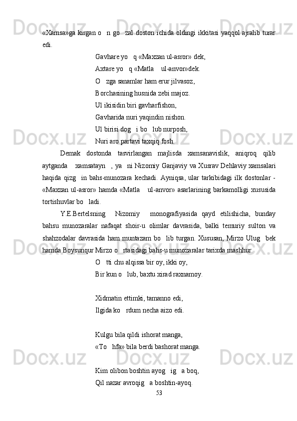 «Xamsa»ga kirgan o n go zal doston ichida oldingi ikkitasi yaqqol ajralib turar 
edi.
Gavhare yo q «Maxzan ul-asror» dek,	

Axtare yo q «Matla  ul-anvor»dek.
 
O zga sanamlar ham erur jilvasoz,	

Borchasining husnida zebi majoz.
Ul ikisidin biri gavharfishon,
Gavharida nuri yaqindin nishon.
Ul birisi dog i bo lub nurposh,	
 
Nuri aro partavi taxqiq fosh.
   Demak   dostonda   tasvirlangan   majlisda   xamsanavislik,   aniqroq   qilib
aytganda  xamsatayn , ya ni Nizomiy Ganjaviy va Xusrav Dehlaviy xamsalari	
  
haqida   qizg in   bahs-munozara   kechadi.   Ayniqsa,   ular   tarkibidagi   ilk   dostonlar   -	

«Maxzan   ul-asror»   hamda   «Matla   ul-anvor»   asarlarining   barkamolligi   xususida	

tortishuvlar bo ladi.	

Y.E.Bertelsning   Nizomiy   monografiyasida   qayd   etilishicha,   bunday	
 
bahsu   munozaralar   nafaqat   shoir-u   olimlar   davrasida,   balki   temuriy   sulton   va
shahzodalar  davrasida   ham  muntazam  bo lib  turgan.  Xususan,  Mirzo  Ulug bek	
 
hamda Boysunqur Mirzo o rtasidagi bahs-u munozaralar tarixda mashhur. 	

O tti chu alqissa bir oy, ikki oy,	

Bir kun o lub, baxtu xirad raxnamoy.	

Xidmatin ettimki, tamanno edi,
I lgida ko rdum necha aizo edi.

Kulgu bila qildi ishorat manga,
«To hfa» bila berdi bashorat manga.	

Kim olibon boshtin ayog ig a boq,	
 
Qil nazar avroqig a boshtin-ayoq.	

53
Шоҳ Баҳром 
тинглаган 
ҳикоятлар, 
ўтказган кунлар 
ва қаср ранглари 
уйғунлиги 