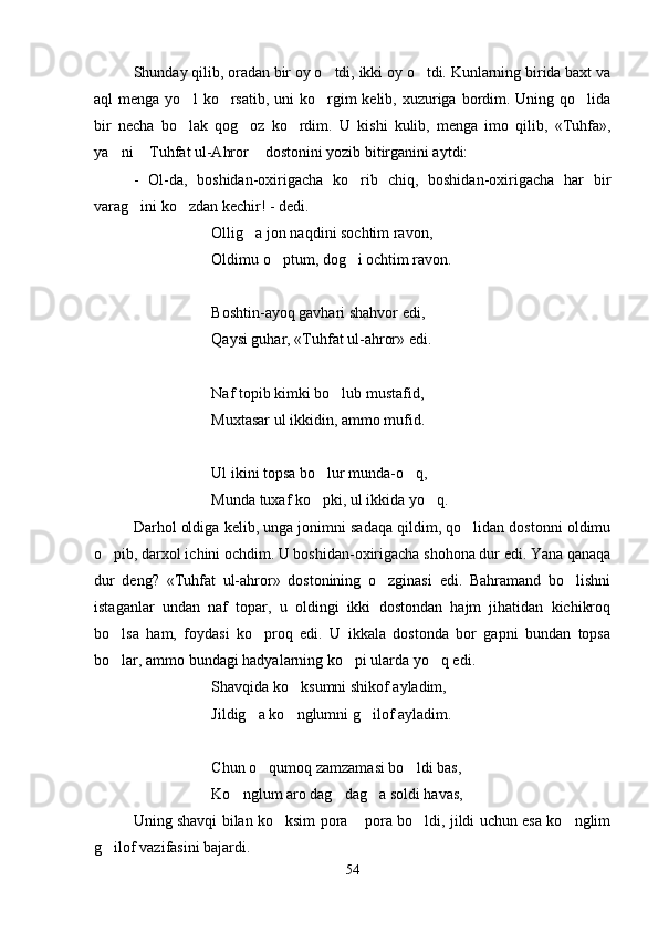 Shunday qilib, oradan bir oy o tdi, ikki oy o tdi. Kunlarning birida baxt va 
aql  menga yo l	
   ko rsatib,  uni  ko rgim  kelib, xuzuriga bordim. Uning qo lida	  
bir   necha   bo lak   qog oz   ko rdim.   U	
     kishi   kulib,   menga   imo   qilib,   «Tuhfa»,
ya ni  Tuhfat ul-Ahror  dostonini yozib bitirganini aytdi:	
  
-   Ol-da,   boshidan-oxirigacha   ko rib   chiq,   boshidan-oxirigacha   har   bir	

varag ini ko zdan kechir! - dedi.	
 
Ollig a jon naqdini sochtim ravon,	

Oldimu o ptum, dog i ochtim ravon.	
 
Boshtin-ayoq gavhari shahvor edi,
Qaysi guhar, «Tuhfat ul-ahror» edi.
Naf topib kimki bo lub mustafid,	

Muxtasar ul ikkidin, ammo mufid.
Ul ikini topsa bo lur munda-o q,	
 
Munda tuxaf ko pki, ul ikkida yo q.
 
Darhol oldiga kelib, unga jonimni sadaqa qildim, qo lidan dostonni oldimu	

o pib, darxol ichini ochdim. U boshidan-oxirigacha shohona dur edi. Yana qanaqa	

dur   deng?   «Tuhfat   ul-ahror»   dostonining   o zginasi   edi.   Bahramand   bo lishni	
 
istaganlar   undan   naf   topar,   u   oldingi   ikki   dostondan   hajm   jihatidan   kichikroq
bo lsa   ham,   foydasi   ko proq   edi.   U   ikkala   dostonda   bor   gapni   bundan   topsa	
 
bo lar, ammo bundagi hadyalarning ko pi ularda yo q edi.
  
Shavqida ko ksumni shikof ayladim,	

Jildig a ko nglumni g ilof ayladim.	
  
Chun o qumoq zamzamasi bo ldi bas,
 
Ko nglum aro dag dag a soldi havas,	
  
Uning shavqi bilan ko ksim pora  pora bo ldi, jildi uchun esa ko nglim	
   
g ilof vazifasini bajardi.	

54
Шоҳ Баҳром 
тинглаган 
ҳикоятлар, 
ўтказган кунлар 
ва қаср ранглари 
уйғунлиги 