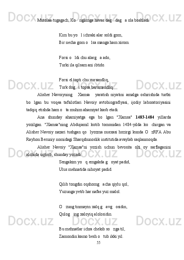 Mutolaa tugagach, Ko nglimga havas dag dag a ola boshladi.  
Kim bu yo l ichraki alar soldi gom,

Bir necha gom o lsa manga ham xirom.	

Forsi o ldi chu alarg a ado,	
 
Turki ila qilsam ani ibtido.
Forsi el topti chu xursandliq,
Turk dog i topsa barumandliq.	

Alisher   Navoiyning   Xamsa   yaratish   niyatini   amalga   oshirishida   turtki
 
bo lgan   bu   voqea   tafsilotlari   Navoiy   avtobiografiyasi,   ijodiy   laboratoriyasini	

tadqiq etishda ham o ta muhim ahamiyat kasb etadi.	

Ana   shunday   ahamiyatga   ega   bo lgan   "Xamsa"  	
 1483-1484   yillarda
yozilgan.   "Xamsa"ning   Abdujamil   kotib   tomonidan   1484-yilda   ko chirgan   va	

Alisher   Navoiy   nazari   tushgan   qo lyozma   nusxasi   hozirgi   kunda   O zRFA   Abu	
 
Rayhon Beruniy nomidagi Sharqshunoslik institutida avaylab saqlanmoqda.
Alisher   Navoiy   "Xamsa"ni   yozish   uchun   bevosita   olti   oy   sarflaganini
alohida uqtirib, shunday yozadi:
Sengakim yo q emgakda g oyat padid,	
 
Ulus mehnatida nihoyat padid.
Qilib tongdin oqshomg acha qiylu qol,	

Yuzunga yetib har nafas yuz malol.
O zung tinmayin xalq g avg osidin,	
  
Qulog ing xaloyiq alolosidin.	

Bu mehnatlar ichra chekib so zga til,	

Zamondin kamo besh o tub ikki yil.	

55
Шоҳ Баҳром 
тинглаган 
ҳикоятлар, 
ўтказган кунлар 
ва қаср ранглари 
уйғунлиги 