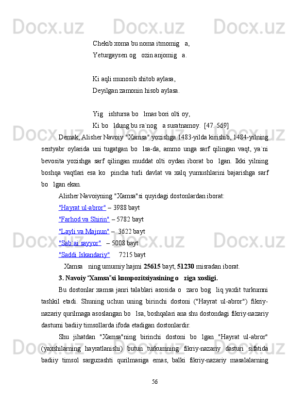 Chekib xoma bu noma itmomig a,
Yeturgaysen og ozin anjomig a.	
 
Ki aqli munosib shitob aylasa,
Deyilgan zamonin hisob aylasa.
Yig ishtursa bo lmas bori olti oy,	
 
Ki bo ldung bu ra`nog a suratnamoy.  [47. 569]	
 
Demak, Alisher Navoiy "Xamsa" yozishga 1483-yilda kirishib, 1484-yilning
sentyabr   oylarida   uni   tugatgan   bo lsa-da,   ammo   unga   sarf   qilingan   vaqt,   ya`ni	

bevosita   yozishga   sarf   qilingan   muddat   olti   oydan   iborat   bo lgan.   Ikki   yilning	

boshqa   vaqtlari   esa   ko pincha   turli   davlat   va   xalq   yumushlarini   bajarishga   sarf	

bo lgan ekan.	

Alisher Navoiyning "Xamsa"si quyidagi dostonlardan iborat: 
"Hayrat ul-abror"  – 3988 bayt
"Farhod va Shirin"  – 5782 bayt
"Layli va Majnun"  –  3622 bayt
"Sab`ai sayyor"    – 5008 bayt
"Saddi Iskandariy"    7215 bayt	

Xamsa ning umumiy hajmi 	
  25615  bayt,  51230  misradan iborat.
3.  Navoiy  Xamsa si kompozitsiyasining o ziga xosligi.	
 	
Bu dostonlar xamsa janri talablari asosida o zaro bog liq yaxlit turkumni
 
tashkil   etadi.   Shuning   uchun   uning   birinchi   dostoni   ("Hayrat   ul-abror")   fikriy-
nazariy qurilmaga asoslangan bo lsa, boshqalari ana shu dostondagi fikriy-nazariy	

dasturni badiiy timsollarda ifoda etadigan dostonlardir. 
Shu   jihatdan   "Xamsa"ning   birinchi   dostoni   bo lgan   "Hayrat   ul-abror"	

(yaxshilarning   hayratlanishi)   butun   turkumning   fikriy-nazariy   dasturi   sifatida
badiiy   timsol   sarguzashti   qurilmasiga   emas,   balki   fikriy-nazariy   masalalarning
56
Шоҳ Баҳром 
тинглаган 
ҳикоятлар, 
ўтказган кунлар 
ва қаср ранглари 
уйғунлиги 