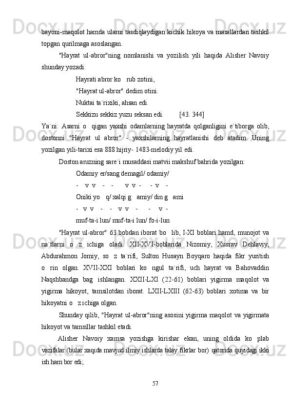 bayoni-maqolot hamda ularni tasdiqlaydigan kichik hikoya va masallardan tashkil
topgan qurilmaga asoslangan.
"Hayrat   ul-abror"ning   nomlanishi   va   yozilish   yili   haqida   Alisher   Navoiy
shunday yozadi:
Hayrati abror ko rub zotini,
"Hayrat ul-abror" dedim otini.
Nuktai ta`rixiki, ahsan edi.
Sekkizu sekkiz yuzu seksan edi. [43. 344]
Ya`ni:   Asarni   o qigan   yaxshi   odamlarning   hayratda   qolganligini   e`tiborga   olib,	

dostonni   "Hayrat   ul   abror"   -   yaxshilarning   hayratlanishi   deb   atadim.   Uning
yozilgan yili-tarixi esa 888 hijriy- 1483-melodiy yil edi.
Doston aruzning sare`i musaddasi matvii makshuf bahrida yozilgan:
Odamiy er/sang demagil/ odamiy/
-    v  v    -    -       v  v  -     -  v    -
Oniki yo q/ xalqi g amiy/ din g ami	
  
-   v  v    -    -    v  v    -      -     v  -
             muf-ta-i lun/ muf-ta-i lun/ fo-i-lun
"Hayrat ul-abror" 63 bobdan iborat bo lib, I-XI  boblari hamd, munojot va	

na`tlarni   o z   ichiga   oladi.   XII-XVI-boblarida   Nizomiy,   Xusrav   Dehlaviy,	

Abdurahmon   Jomiy,   so z   ta`rifi,   Sulton   Husayn   Boyqaro   haqida   fikr   yuritish	

o rin   olgan.   XVII-XXI   boblari   ko ngul   ta`rifi,   uch   hayrat   va   Bahovaddin	
 
Naqshbandga   bag ishlangan.   XXII-LXI   (22-61)   boblari   yigirma   maqolot   va	

yigirma   hikoyot,   tamsilotdan   iborat.   LXII-LXIII   (62-63)   boblari   xotima   va   bir
hikoyatni o z ichiga olgan.	

Shunday qilib, "Hayrat  ul-abror"ning  asosini  yigirma maqolot  va yigirmata
hikoyot va tamsillar tashkil etadi.
Alisher   Navoiy   xamsa   yozishga   kirishar   ekan,   uning   oldida   ko plab	

vazifalar (bular xaqida mavjud ilmiy ishlarda talay fikrlar bor)   qatorida quyidagi ikki
ish ham bor edi;
57
Шоҳ Баҳром 
тинглаган 
ҳикоятлар, 
ўтказган кунлар 
ва қаср ранглари 
уйғунлиги 