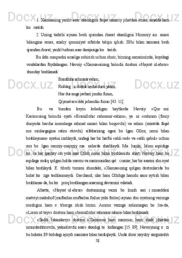 1. Xamsaning yaxlit asar ekanligini faqat nazariy jihatdan emas,   amalda ham
ko rsatish.
2.   Uning   tarkibi   aynan   besh   qismdan   ibarat   ekanligini   Nizomiy   an anasi	

bilangina   emas,   azaliy   qonuniyat   sifatida   talqin   qilish.   SHu   bilan   xamsani   besh
qismdan iborat, yaxlit turkum asar darajasiga ko tarish.	

Bu ikki maqsadni amalga oshirish uchun shoir, bizning nazarimizda,  kuyidagi
vositalardan   foydalangan.   Navoiy   «Xamsa»sining   birinchi   dostoni   «Hayrat   ul-abror»
shunday  boshlanadi:
Bismillohir  ra h monir-ra him , 
Rishtag a chekdi necha durri yatim. 	

Har dur anga javhari jondin fuzun,
Qiymat aro ikki ja ho ndin fuzun  [43 . 11]
Bu         va       bundan       keyin       keladigan       baytlarda       Navoiy       «Qur oni	

Karim»ning   birinchi   oyati   «Bismillohir   rahmonir-rahim»,   ya ni   «rahmon   (foniy	

dunyoda   barcha   insonlarga   rahmat   nazari   bilan   boquvchi)   va   rahim   (oxiratda   faqat
mo minlargagina   rahm   etuvchi)   sifatlarining   egasi   bo lgan  	
  Ollox,   nomi   bilan
boshlayman» oyatini izohlaydi, undagi har bir harfni  «ahli rad» va «ahli qabul» uchun
xos   bo lgan   ramziy-majoziy   ma nolarda  	
  sharhlaydi.   Ma lumki,   Islom   aqoidiga	
ko ra har qanday ish yoki asar Olloh  	
 nomi bilan boshlanishi  shart. Navoiy ham   bu
aqidaga sodiq qo lgan holda   mavzu va mazmunidan qat i nazar, har bir asarini shu oyat	

bilan   boshlaydi.   E tiborli   tomoni   shundaki,   «Xamsa»ning   qolgan   dostonlarida   bu	

holat   ko zga   tashlanmaydi.   Garchand,   ular   ham   Ollohga   hamdu   sano   aytish   bilan	

boshlansa-da, bu ko proq boshlangan asarning davomini eslatadi. 	

Albatta,   «Hayrat  ul-abror»   dostonining   vazni   bo lmish   sari i 	
  musaddasi
matviyi makshuf (muftailun muftailun foilun yoki foilon)  aynan shu oyatning vazniga
mosligini   ham   e tiborga   olish   lozim.   Ammo  	
 vaznga   solinmagan   bo lsa-da,	
«Lison ut-tayr» dostoni ham «bismillohir  rahmonir rahim» bilan boshlanadi.
«Saddi   Iskandariy»   dostoni   «Xamsa»ni   ham   mazmun,   ham   shakl   jihatdan
umumlashtiruvchi, yakunlovchi asar» ekanligi ta kidlangan [15. 89].  	
 Navoiyning o zi	
bu holatni 89-bobdagi ajoyib manzara bilan tasdiqlaydi.  Unda shoir xayoliy sarguzashti
58
Шоҳ Баҳром 
тинглаган 
ҳикоятлар, 
ўтказган кунлар 
ва қаср ранглари 
уйғунлиги 