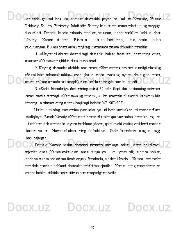 natijasida   go zal   bog da,   shoirlar   davrasida    paydo   bo ladi   va   Nizomiy,   Xusrav	
Dehlaviy, Sa diy, Firdavsiy,  	
 Jaloliddin Rumiy kabi sharq mumtozlari uning xaqqiga
duo   qiladi.   Demek,   barcha   islomiy   amallar,   xususan,   ibodat   shakllari   kabi   Alisher
Navoiy   Xamsa si   ham   Bismilo…	
     bilan   boshlanib,   duo,   omin   bilan	  
yakunlangan.  Bu  mulohazalardan quyidagi mazmunda xulosa chiqarish mumkin:
1.   «Hayrat   ul-abror»   dostonidagi   dastlabki   boblar   faqat   shu   dostonning   emas,
umuman «Xamsa»ning kirish qismi hisoblanadi.
2. Keyingi dostonlar alohida asar emas, «Xamsa»ning davomi   ekanligi ularning
«Bismillohir   rahmonir-rahim»   oyati   (bu   o rinda   oyatning  
 aynan   shakligina   emas,
mazmuni ham nazarda tutilmoqda) bilan  boshlanmasligida ham ko rinadi.	

3. «Saddi Iskandariy» dostonining oxirgi 89-bobi faqat shu   dostonning xotimasi
emas,   yaxlit   tarzdagi   «Xamsa»ning   itmomi,   «...bu   maxozin  tilismotini   istehkom  bila
itmomg a etkurmakning tahriri» h	
 aqidagi bobdir [47. 507-508].
Ushbu jumladagi «maxozin» (xazinalar, ya ni besh xazina) so zi mazkur fikrni	
 
tasdiqlaydi. Bunda Navoiy «Xamsa»ni beshta tilsimlangan  xazinadan iborat ko rg on	
 
-  iste h kom deb atamo q da. Aynan istehkom (devor,  qoliplovchi vosita) vazifasini mazkur
bob lar,   ya ni   Hayrat   ul-abror ning   ilk   bobi   va   Saddi   Iskandariy ning   so nggi	
     
bobi  bajargan.
Demak,   Navoiy   beshta   dostonni   umumiy   ramkaga   solish   uchun   qoliplovchi
sujetdan   emas   (Xamsanavislik   an anasi   bunga   yo l   ko ymas   edi),   alohida   boblar,	
  
kirish va xulosa boblaridan foydalangan.  Binobarin, Alisher Navoiy  Xamsa sini nashr	
 
ettirishda   mazkur   boblarni   dostonlar   tarkibidan   ajratib   Xamsa ning   muqaddima   va	
 
xotima boblari sifatida nashr ettirish ham maqsadga muvofiq.
59
Шоҳ Баҳром 
тинглаган 
ҳикоятлар, 
ўтказган кунлар 
ва қаср ранглари 
уйғунлиги 