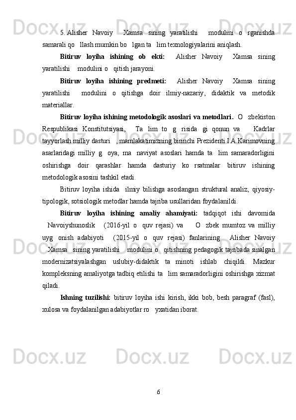 5. Alisher   Navoiy   Xamsa sining   yaratilishi   modulini   o rganishda   
samarali qo llash mumkin bo lgan ta lim texnologiyalarini aniqlash. 	
  
Bitiruv   loyiha   ishining   ob ekti:	
  	 Alisher   Navoiy   Xamsa sining	 
yaratilishi  modulini o qitish jarayoni.	
 
Bitiruv   loyiha   ishining   predmeti:   Alisher   Navoiy   Xamsa si	
   ning
yaratilishi   modulini   o qitishga   doir   ilmiy-nazariy	
  ,   didaktik   va   metodik
materiallar .
Bitiruv loyiha ishining metodologik asoslari va metodlari .     O zbekiston	

Respublikasi   Konstitutsiyasi,   Ta lim   to g risida gi   qonun   va     Kadrlar	
     
tayyorlash milliy dasturi , mamlakatimizning birinchi Prezidenti I.A.Karimovning	

asarlaridagi   milliy   g oya,   ma naviyat   asoslari   hamda   ta lim   samaradorligini	
  
oshirishga   doir   qarashlar   hamda   dasturiy   ko rsatmalar   bitiruv   ishining	

metodologik asosini tashkil etadi.
Bitiruv   loyiha   ishi da     ilmiy   bilishga   asoslangan   struktural   analiz,   qiyosiy-
tipologik, sotsiologik metodlar hamda tajriba usullari dan foydalanildi .
Bitiruv   loyiha   ishining   amaliy   ahamiyati:   tadqiqot   ishi   davomida
 Navoiyshunoslik   (2016-yil   o quv   rejasi)	
    va     O zbek   mumtoz   va   milliy	 
uyg onish   adabiyoti	
    (201 5 -yil   o quv   rejasi)   fan	 lar ining   Alisher   Navoiy	
Xamsa sining yaratilishi  modulini o qitishning	
      pedagogik tajribada sinalgan
modernizatsiyalashgan   uslubiy- didaktik   ta minoti   ishlab   chiqildi	
 .   Mazkur
kompleksning amaliyotga tadbiq etilishi   ta lim  	
 samaradorligi ni oshirishga xizmat
qiladi . 
Ishning   tuzilishi:   bitiruv   loyiha   ishi   kirish,   ikki   bob,   besh   paragraf   (fasl) ,
xulosa va foydalanilgan adabiyotlar ro yxatidan iborat.	

6
Шоҳ Баҳром 
тинглаган 
ҳикоятлар, 
ўтказган кунлар 
ва қаср ранглари 
уйғунлиги 