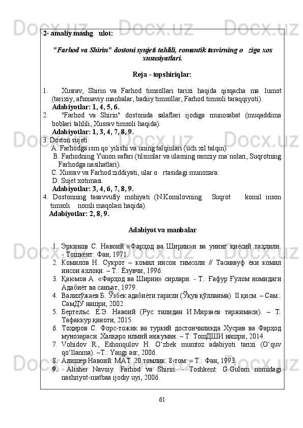 2- amaliy mashg ulot: 
" Farhod   va   Shirin "  dostoni   syujeti   tahlili ,  romantik   tasvirning   o ziga	
   xos
xususiyatlari .
Reja - topshiriqlar:
1. Xusrav,   Shirin   va   Farhod   timsollari   tarixi   haqida   qisqacha   ma lumot	

(tarixiy, afsonaviy manbalar, badiiy timsollar, Farhod timsoli taraqqiyoti).
Adabiyotlar: 1, 4, 5, 6.  
2. "Farhod   va   Shirin"   dostonida   salaflari   ijodiga   munosabat   (muqaddima
boblari tahlili, Xusrav timsoli haqida).
Adabiyotlar: 1, 3, 4, 7, 8, 9.
3. Doston sujeti:  
     A. Farhodga ism qo`yilishi va uning talqinlari (uch xil talqin).
      B. Farhodning Yunon safari (tilsimlar va ularning ramziy ma`nolari, Suqrotning
         Farhodga nasihatlari).
     C. Xusrav va Farhod ziddiyati, ular o rtasidagi munozara.	

      D. Sujet xotimasi.
Adabiyotlar: 3, 4, 6, 7, 8, 9.
4.   Dostonning   tasavvufiy   mohiyati   (N.Komilovning   Suqrot     komil   inson	
 
timsoli  nomli maqolasi haqida).	

   Adabiyotlar: 2, 8, 9.
Adabiyot va manbalar
1. Эркинов   С.   Навоий   «Фарҳод   ва   Ширин»и   ва   унинг   қиёсий   таҳлили.
- Тошкент: Фан, 1971.
2. Комилов   Н.   Сукрот   –   комил   инсон   тимсоли   //   Тасаввуф   ёки   комил
инсон ахлоқи. – Т.: Ёзувчи, 1996.
3. Қаюмов А. «Фарҳод ва Ширин» сирлари. - Т.:  Ғафур Ғулом номидаги
Адабиёт ва санъат, 1979.
4. Валихўжаев Б. Ўзбек адабиёти тарихи (Ўқув қўлланма). II қисм. – Сам.:
СамДУ нашри, 2002.
5. Бертелъс.   Е.Э.   Навоий   (Рус   тилидан   И.Мирзаев   таржимаси).   –   Т:
Тафаккур қаноти, 2015.
6. Тоҳиров   С.   Форс-тожик   ва   туркий   достончиликда   Хусрав   ва   Фарҳод
мунозараси. Халқаро илмий анжуман. – Т: ТошДШИ нашри, 2014. 
7. Vohidov   R.,   Eshonqulov   H.   O‘zbek   mumtoz   adabiyoti   tarixi   (O‘quv
qo‘llanma). –T.: Yangi asr, 2006.
8. Алишер Навоий.  MAT . 20 томлик. 8-том. –  T .: Фан, 1993.
9.   Alisher   Navoiy.   Farhod   va   Shirin.   -   Toshkent:   G.Gulom   nomidagi
nashriyot-matbaa ijodiy uyi, 2006.
61
Шоҳ Баҳром 
тинглаган 
ҳикоятлар, 
ўтказган кунлар 
ва қаср ранглари 
уйғунлиги 