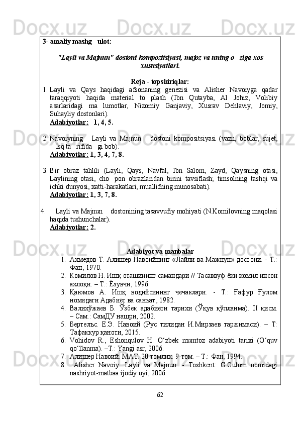 3- amaliy mashg ulot: 
" Layli   va   Majnun "  dostoni   kompozitsiyasi ,  majoz   va   uning   o ziga	
   xos
xususiyatlari .
Reja - topshiriqlar:
1. Layli   va   Qays   haqidagi   afsonaning   genezisi   va   Alisher   Navoiyga   qadar
taraqqiyoti   haqida   material   to plash   (Ibn   Qutayba,   Al   Johiz,   Volibiy	

asarlaridagi   ma lumotlar,   Nizomiy   Ganjaviy,   Xusrav   Dehlaviy,   Jomiy,	

Suhayliy dostonlari).
Adabiyotlar:    1, 4, 5.
2. Navoiyning   Layli   va   Majnun   dostoni   kompositsiyasi   (vazn,   boblar,   sujet,	
 
Isq ta rifida gi bob).	
  
Adabiyotlar:  1, 3, 4, 7, 8.
                                               
3. Bir   obraz   tahlili   (Layli,   Qays,   Navfal,   Ibn   Salom,   Zayd,   Qaysning   otasi,
Laylining   otasi,   cho pon   obrazlaridan   birini   tavsiflash;   timsolning   tashqi   va	

ichki dunyosi, xatti-harakatlari, muallifning munosabati).
Adabiyotlar:  1, 3, 7, 8.
4. Layli va Majnun  dostonining tasavvufiy mohiyati (N.Komilovning maqolasi	
 
haqida tushunchalar) .
Adabiyotlar:  2.
Adabiyot va manbalar
1. Ахмедов Т. Алишер Навоийнинг «Лайли ва Мажнун» достони. - Т.:
Фан, 1970.
2. Комилов Н. Ишқ оташининг самандари // Тасаввуф ёки комил инсон
ахлоқи. – Т.: Ёзувчи, 1996.
3. Қаюмов   А.   Ишқ   водийсининг   чечаклари.   -   Т.:   Ғафур   Ғулом
номидаги Адабиёт ва санъат, 1982.
4. Валихўжаев   Б.   Ўзбек   адабиёти   тарихи   (Ўқув   қўлланма).   II   қисм.
– Сам.: СамДУ нашри, 2002.
5. Бертелъс.   Е.Э.   Навоий   (Рус   тилидан   И.Мирзаев   таржимаси).   –   Т:
Тафаккур қаноти, 2015.
6. Vohidov   R.,   Eshonqulov   H.   O‘zbek   mumtoz   adabiyoti   tarixi   (O‘quv
qo‘llanma). –T.: Yangi asr, 2006.
7. Алишер Навоий.  MAT . 20 томлик. 9-том. –  T .: Фан, 1994.
8.   Alisher   Navoiy.   Layli   va   Majnun.   -   Toshkent:   G.Gulom   nomidagi
nashriyot-matbaa ijodiy uyi, 2006.
62
Шоҳ Баҳром 
тинглаган 
ҳикоятлар, 
ўтказган кунлар 
ва қаср ранглари 
уйғунлиги 