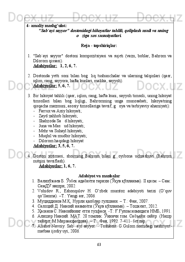 4-  amaliy mashg‘ulot:  
"Sab`ayi sayyor" dostonidagi hikoyatlar tahlili, qoliplash usuli va uning
o ziga xos xususiyatlari.
Reja - topshiriqlar:
1. "Sab`ayi   sayyor"   dostoni   kompozitsiyasi   va   sujeti   (vazn,   boblar,   Bahrom   va
Dilorom qissasi).
Adabiyotlar:    1, 2, 6, 7.
2. Dostonda   yetti   soni   bilan   bog liq   tushunchalar   va   ularning   talqinlari   (qasr,	

iqlim, rang, sayyora, hafta kunlari, malika, sayyoh).
Adabiyotlar:  5, 6, 7.
                                     
3. Bir hikoyat tahlili (qasr, iqlim, rang, hafta kuni, sayyoh timsoli, uning hikoyat
timsollari   bilan   bog liqligi,   Bahromning   unga   munosabati;   hikoyatning	

qisqacha mazmuni, asosiy timsollariga tavsif, g oya va tarbiyaviy ahamiyati):	

- Farrux va Axiy hikoyati;
- Zayd zahhob hikoyati;
- Shahzoda Sa d hikoyati;	

- Juna va Mas ud hikoyati;

- Mehr va Suhayl hikoyati;
- Muqbil va mudbir hikoyati;
- Dilorom haqidagi hikoyat
Adabiyotlar:  3, 5, 6, 7.
4. Doston   xotimasi,   shoirning   Bahrom   bilan   g oyibona   uchrashuvi   (Bahrom	

nutqini tavsiflash) .
Adabiyotlar:  1, 6, 7.
                                
Adabiyot va manbalar
1. Валихўжаев Б. Ўзбек адабиёти тарихи (Ўқув қўлланма). II қисм. – Сам.:
СамДУ нашри, 2002.
2. Vohidov   R.,   Eshonqulov   H.   O‘zbek   mumtoz   adabiyoti   tarixi   (O‘quv
qo‘llanma). –T.: Yangi asr, 2006.
3. Муҳиддинов М.Қ.  Нурли қалблар гулшани. – Т.: Фан, 2007.
4. Салоҳий Д. Навоий назмиёти (Ўқув қўлланма). – Тошкент, 2012.
5. Ҳа санов С. Навоийнинг етти ту ҳ фаси. -Т.: Ғ.Ғулом номидаги НМБ,  1991.
6. Алишер Навоий. МАТ. 20 томлик. Ўнинчи том. Сабъайи сайёр   (Нашр
тайёрл. М.Мирзааҳмедова). – Т.: Фан, 1992. 7-411- бетлар.
7. Alisher Navoiy. Sab ayi sayyor. - Toshkent: G.Gulom nomidagi nashriyot-	

matbaa ijodiy uyi, 2006.
63
Шоҳ Баҳром 
тинглаган 
ҳикоятлар, 
ўтказган кунлар 
ва қаср ранглари 
уйғунлиги 