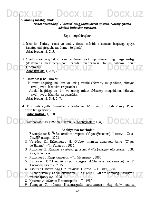 5- amaliy mashg ulot: 
Saddi Iskandariy  -  Xamsa ning yakunlovchi dostoni, Navoiy ijodida	
   
adolatli hukmdor masalasi.
Reja - topshiriqlar:
1. Iskandar   Tarixiy   shaxs   va   badiiy   timsol   sifatida   (Iskandar   haqidagi   syujet
tarixiga oid qisqacha ma`lumot  to`plash ) .
Adabiyotlar:  1, 2, 5.
2. "Saddi iskandariy" dostoni muqaddimasi   va   kompozitsiyasining o`ziga xosligi
(dostonning   beshinchi   bobi   haqida   mulohazalar,   to rt   bobdan   iborat	

turkumlar) .
Adabiyotlar:  1, 2, 5, 9.
3. Dostondagi bo limlar:	

- Himmat   haqidagi   bo lim   va   uning   tarkibi   (Nazariy   muqaddima,   hikoyat,	

savol-javob, Iskandar sarguzashti) .
-   Adolat   haqidagi   bo lim   va   uning   tarkibi   (Nazariy   muqaddima,   hikoyat,

savol-javob, Iskandar sarguzashti) .
Adabiyotlar:  1, 3, 4, 6, 7.
4. Dostonda   ayollar   timsollari   (Ravshanak,   Mehrnoz,   Lu bati   chiniy,   Bonu	

timsollariga tavsif) .
  Adabiyotlar:  1, 7, 8.
5. Doston xotimasi (89-bob mazmuni).  Adabiyotlar:  1, 6, 7.
Adabiyot va manbalar
1. Валихўжаев Б. Ўзбек адабиёти тарихи (Ўқув қўлланма). II қисм. – Сам.:
СамДУ нашри, 2002.
2. Vohidov   R.,   Eshonqulov   H.   O‘zbek   mumtoz   adabiyoti   tarixi   (O‘quv
qo‘llanma). –T.: Yangi asr, 2006.
3. Комилов   Н.   Ҳикмат   ва   ибрат   достони   //   «Тафаккур»   ойномаси,     2003
йил, 2-3-сонлар.
4. Комилов Н.  Хизр чашмаси.  –Т . : Маънавият, 2005.
5. Бертелъс.   Е.Э.Навоий   (Рус   тилидан   И.Мирзаев   таржимаси).   –   Т:
Тафаккур қаноти, 2015.
6. Алишер Навоий.  MAT . 20 томлик. 11-том.   –  T .: Фан, 1994.
7. Alisher Navoiy. Saddi iskandariy. - Toshkent: G.Gulom nomidagi nashriyot-
matbaa ijodiy uyi, 2006.
8. Қаюмов А. «Садди Искандарий». - Т., 1980.
9. Тохиров   С.   «Садди   Искандарий»   достонидаги   бир   байт   ҳақида
64
Шоҳ Баҳром 
тинглаган 
ҳикоятлар, 
ўтказган кунлар 
ва қаср ранглари 
уйғунлиги 