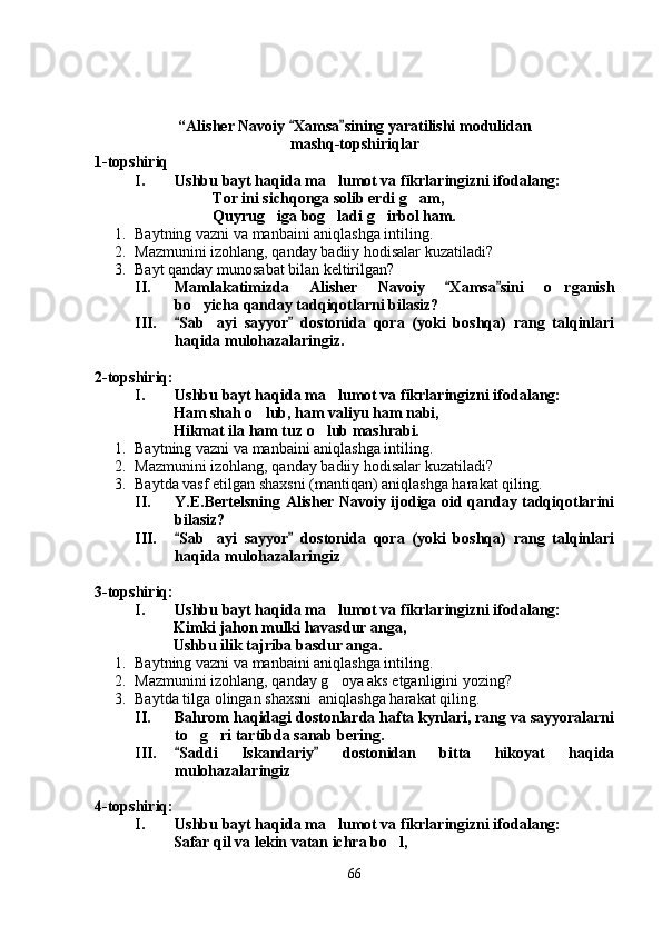 “ Alisher Navoiy  Xamsa sining yaratilishi modulidan   
mashq-topshiriqlar
1-topshiriq
I. Ushbu bayt haqida ma lumot va fikrlaringizni ifodalang:	

Tor ini sichqonga solib erdi g am,	

Quyrug iga bog ladi g irbol ham.	
  
1. Baytning vazni va manbaini aniqlashga intiling.
2. Mazmunini izohlang, qanday badiiy hodisalar kuzatiladi?
3. Bayt qanday munosabat bilan keltirilgan?
II. Mamlakatimizda   Alisher   Navoiy   Xamsa sini   o rganish	
 	
bo yicha qa	
 n day tadqiqotlarni bilasiz?
III. Sab ayi   sayyor   dostonida   qora   (yoki   boshqa)   rang   talqinlari	
 	
haqida mulohazalaringiz.
2-topshiriq:
I. Ushbu bayt haqida ma lumot va fikrlaringizni ifodalang:	

Ham shah o lub, ham valiyu ham nabi,	

Hikmat ila ham tuz o lub mashrabi.	

1. Baytning vazni va manbaini aniqlashga intiling.
2. Mazmunini izohlang, qanday badiiy hodisalar kuzatiladi?
3. Baytda vasf etilgan shaxsni (mantiqan) aniqlashga harakat qiling.
II. Y.E.Bertelsning Alisher Navoiy ijodiga oid qanday tadqiqotlarini
bilasiz?
III. Sab ayi   sayyor   dostonida   qora   (yoki   boshqa)   rang   talqinlari	
 	
haqida mulohazalaringiz
3-topshiriq:
I. Ushbu bayt haqida ma lumot va fikrlaringizni ifodalang:	

Kimki jahon mulki havasdur anga,
Ushbu ilik tajriba basdur anga.
1. Baytning vazni va manbaini aniqlashga intiling.
2. Mazmunini izohlang, qanday g oya aks etganligini yozing?

3. Baytda tilga olingan shaxsni  aniqlashga harakat qiling.
II. Bahrom haqidagi dostonlarda hafta kynlari, rang va sayyoralarni
to g ri tartibda sanab bering.	
 
III. Saddi   Iskandariy   dostonidan   bitta   hikoyat   haqida	
 
mulohazalaringiz
4-topshiriq:
I. Ushbu bayt haqida ma lumot va fikrlaringizni ifodalang:	

Safar qil va lekin vatan ichra bo l,	

66
Шоҳ Баҳром 
тинглаган 
ҳикоятлар, 
ўтказган кунлар 
ва қаср ранглари 
уйғунлиги 