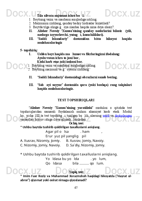 Tila xilvatu anjuman ichra bo l.
1. Baytning vazni va manbaini aniqlashga intiling.
2. Mazmunini izohlang, qanday badiiy hodisalar kuzatiladi?
3. Baytda tilga olinga g oya manbai haqida nima deya olasiz?.	

II. Alisher   Navoiy   Xamsa sining   qanday   nashrlarini   bilasiz     (yili,
 
nashrga tayyorlovchi, yutug i, kamchiliklari).	

III. Saddi   Iskandariy   dostonidan   bitta   hikoyat   haqida	
 
mulohazalaringiz
5- topshiriq:
I. Ushbu bayt haqida ma lumot va fikrlaringizni ifodalang:	

Ayolu vatan ichra to joni bor,
Kishi harb etar toki imkoni bor.
1. Baytning vazni va manbaini aniqlashga intiling.
2. Baytning mazmuni va g oyasini izohlang.	

II. Saddi Iskandariy  dostonidagi obrazlarni sanab bering.	
 
III. Sab ayi   sayyor   dostonida   qora   (yoki   boshqa)   rang   talqinlari
 	
haqida mulohazalaringiz.
TEST TOPSHIRIQLARI
Alisher   Navoiy   Xamsa sining   yaratilishi  	
    modulini   o qitishda   test	
topshiriqlaridan   samarali   foydalanish   muhim   ahamiyat   kasb   etadi.   Modul
bo yicha 100	
   ta   test  topshirig i  tuzilgan bo lib, ularning	    word   va   dasturlangan
variantlari bitiruv ishiga ilova qilinadi . Jumladan:
Ochiq test
*  Ushbu baytda tushirib qoldirilgan taxalluslarni aniqlang.
Agar pil o lsa  . ham  ,
  
Erur  y uz pil y anglig  pil  	
 
A. Xusrav, Nizomiy, Jomiy.     B. Xusrav, Jomiy, Navoiy.
C. Nizomiy, Jomiy, Navoiy.      D. Sa`diy, Nizomiy, Jomiy.
*  Ushbu bay t da t ushirib qoldirilgan t axalluslarni aniqlang.
Y o ldasa bu y o lda  . y o lum,	
   
Qo ldasa    bila .......... qo lum.
  
Yopiq test
*   Imim   Faxr   Roziy   va   Muhammad   Xorazmshoh   haqidagi   hikoyatda   ( Hayrat   ul-	

abror ) qiyomat yoki oxirat nimaga qiyoslanadi?	

67
Шоҳ Баҳром 
тинглаган 
ҳикоятлар, 
ўтказган кунлар 
ва қаср ранглари 
уйғунлиги 