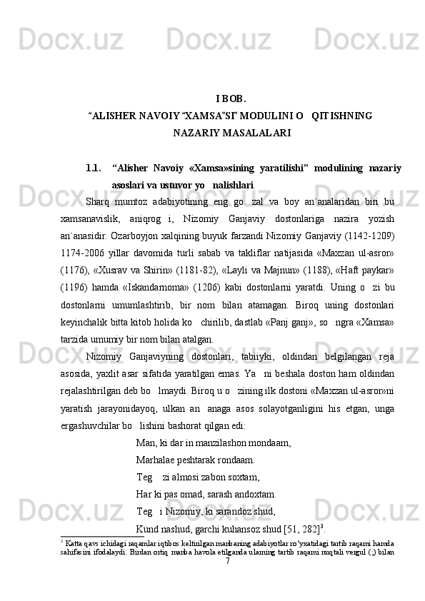 I BOB. 
ALISHER NAVOIY  XAMSA SI  MODULINI O QITISHNING   	
 NAZARIY MASALALARI
1.1. “ Alisher   Navoiy   «Xamsa»sining   yaratilishi ”   moduli ning   nazariy
asoslari va  ustuvor yo nalishlari	
 . 
Sharq   mumtoz   adabiyotining   eng   go zal   va   boy   an`analaridan   biri   bu	

xamsanavislik,   aniqrog i,   Nizomiy   Ganjaviy   dostonlariga   nazira   yozish	

an`anasidir.   Ozarboyjon   xalqining buyuk farzandi   Nizomiy Ganjaviy (1142-1209)
1174-2006   yillar   davomida   turli   sabab   va   takliflar   natijasida   «Maxzan   ul-asror»
(1176), «Xusrav va Shirin» (1181-82), «Layli va Majnun» (1188), «Haft paykar»
(1196)   hamda   «Iskandarnoma»   (1206)   kabi   dostonlarni   yaratdi.   Uning   o zi   bu	

dostonlarni   umumlashtirib,   bir   nom   bilan   atamagan.   Biroq   uning   dostonlari
keyinchalik bitta kitob holida ko chirilib, dastlab «Panj ganj», so ngra «Xamsa»	
 
tarzida umumiy bir nom bilan atalgan.
Nizomiy   Ganjaviyning   dostonlari,   tabiiyki,   oldindan   belgilangan   reja
asosida,  yaxlit asar  sifatida yaratilgan emas.  Ya ni  beshala  doston ham oldindan	

rejalashtirilgan deb bo lmaydi. Biroq u o zining ilk dostoni «Maxzan ul-asror»ni	
 
yaratish   jarayonidayoq,   ulkan   an anaga   asos   solayotganligini   his   etgan,   unga	

ergashuvchilar bo lishini bashorat qilgan edi:	

Man, ki dar in manzilashon mondaam,
Marhalae peshtarak rondaam.
Teg  zi almosi zabon soxtam,	

Har ki pas omad, sarash andoxtam.
Teg i Nizomiy, ki sarandoz shud,

Kund nashud, garchi kuhansoz shud [51, 282] 3
.
3
  Katta qavs ichidagi raqamlar iqtibos keltirilgan manbaning adabiyotlar ro‘yxatidagi tartib raqami hamda
sahifasini ifodalaydi. Birdan ortiq manba havola etilganda ularning tartib raqami nuqtali vergul (;) bilan
7
Шоҳ Баҳром 
тинглаган 
ҳикоятлар, 
ўтказган кунлар 
ва қаср ранглари 
уйғунлиги 