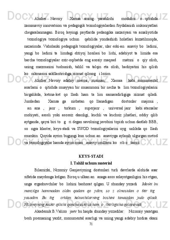 Alisher   Navoiy   Xamsa sining   yaratilishi   modulini   o qitishda   
zamonaviy innovatsion va pedagogik texnologiyalardan foydalanish imkoniyatlari
chegaralanmagan.   Biroq   keyingi   paytlarda   pedaogika   nazariyasi   va   amaliyotida
texnologiya   texnologiya   uchun   qabilida   yondashish   holatlari   kuzatilmoqda,	
 
nazarimda. Vaholanki  pedagogik  texnologiyalar, ular  eski-an anaviy  bo ladimi,	
 
yangi   bo ladimi   ta limdagi   ehtiyoj   hosilasi   bo lishi,   adabiyot   ta limida   esa	
   
barcha   texnologiyalar   oxir-oqibatda   eng   asosiy   maqsad     matnni     o qiy   olish,	
 
uning   mazmunini   tushunish,   tahlil   va   talqin   eta   olish,   badiiyatini   his   qilish
ko nikmasini sakllantirishga xizmat qilmog i lozim. 	
 
Alisher   Navoiy   adabiy   merosi,   xususan,   Xamsa   kabi   monumental	
 
asarlarni   o qitishda   muayyan   bir   muammoni   bir   necha   ta lim   texnologiyalarini	
 
birgalikda,   ketma-ket   qo llash   ham   ta lim   samaradirligiga   xizmat   qiladi.	
 
Jumladan   Xamsa ga   nisbatan   qo llanadigan   dostonlar   majmui ,	
    
an ana ,   janr ,   turkum ,   superjanr ,   universal   janr   kabi   atamalar	
          
mohiyati,   asosli   yoki   asossiz   ekanligi,   kuchli   va   kuchsiz   jihatlari,   oddiy   qilib
aytganda, qaysi biri to g ri degan savolning javobini topish uchun dastlab BBB,	
 
so ngra   klaster,   keys-stadi   va   SWOD   texnologiyalarini   uyg unlikda   qo llash	
  
mumkin. Quyida ayrim bugungi kun uchun an anaviyga aylanib ulgurgan metod	

va texnologiyalar hamda ayrim noan anaviy usullarni ko rib o tamiz.  	
  
KEYS-STADI
I. Tahlil uchum material
Bilamizki,   Nizomiy   Ganjaviyning   dostonlari   turli   davrlarda   alohida   asar
sifatida maydonga kelgan. Biroq u ulkan an anaga asos solayotganligini his etgan,	

unga   ergashuvchilar   bo lishini   bashorat   qilgan.   U   shunday   yozadi  	
  Menki   bu
manzilga   hammadan   oldin   qadam   qo ydim,   so z   olmosidan   o tkir   tig	
   
yasadim.   Bu   tig   ortdan   keluvchilarning   boshini   tanasidan   judo   qiladi.	

Nizomiyning keskir qilichi qancha eskirsa ham, o tkirligicha qolaveradi.	

Akademik B.Valixo jaev bu haqda shunday yozadilar:  	
 Nizomiy yaratgan	
besh   poemaning   yaxlit,   monumental   asarligi   va   uning   yangi   adabiy   hodisa   ekani
71
Шоҳ Баҳром 
тинглаган 
ҳикоятлар, 
ўтказган кунлар 
ва қаср ранглари 
уйғунлиги 