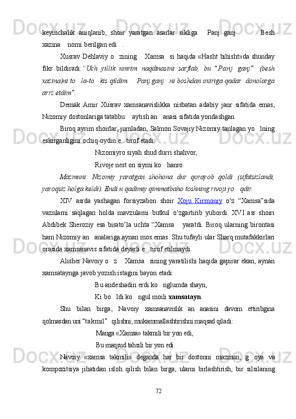 keyinchalik   aniqlanib,   shoir   yaratgan   asarlar   sikliga   Panj   ganj     Besh   
xazina  nomi berilgan edi .	
 
Xusrav  Dehlaviy o zining  Xamsa si   haqida «Hasht   bihisht»da  shunday	
  
fikr   bildiradi: ”Uch   yillik   umrim   naqdinasini   sarflab,   bu   P a nj   ganj   (besh	
 
xazina)ni to la-to kis qildim.  Panj ganj ni boshdan oxiriga qadar  donolarga	
   
arrz etdim .

Demak   Amir   Xusrav   xamsanavislikka   nisbatan   adabiy   janr   sifatida   emas,
Nizomiy dostonlariga tatabbu  aytish an anasi sifatida yondashgan.	
 
Biroq ayrim shoirlar, jumladan, Salmon Sovajiy Nizomiy tanlagan yo lning	

eskirganligini ochiq-oydin e tirof etadi:	

Nizomiyro siyah shud durri shahvor,
Rivoje nest on siymi ko hanro.	

Mazmuni:   Nizomiy   yaratgan   shohona   dur   qorayob   qoldi   (sifatsizlandi,
yaroqsiz holga keldi). Endi u qadimiy qimmatbaho toshning rivoji yo qdir.	

XIV   asrda   yashagan   forsiyzabon   shoir   Xoju   Kirmoniy   o‘z   “Xamsa”sida
vaznlarni   saqlagan   holda   mavzularni   butkul   o‘zgartirib   yubordi.   XVI   asr   shoiri
Abdibek   Sheroziy   esa   birato‘la   uchta   “Xamsa   yaratdi.   Biroq   ularning   birontasi	

ham Nizomiy an analariga aynan mos emas. Shu tufayli ular Sharq mutafakkirlari	

orasida xamsanavis sifatida deyarli e tirof etilmaydi.	

Alisher Navoiy o z  Xamsa sining yaratilishi haqida gapirar ekan, aynan	
  
xamsataynga javob yozish istagini bayon etadi:
Bu andeshadin erdi ko nglumda shayn,	

Ki bo ldi ko ngul moili 	
  xamsatayn .
Shu   bilan   birga,  	
Navoiy  	xamsanavislik   an anasini   davom   ettiribgina		
qolmasdan uni  t akmil  qilishni, mukammallashtirishni maqsad qiladi	 	:
Manga «Xamsa» takmili bir yon edi,
Bu maqsud ta h sili bir yon edi.
Navoiy   «xamsa   takmili»   deganda   har   bir   dostonni   mazmun,   g oya  	
 va
kompozitsiya   jihatidan   isloh   qilish   bilan   birga,   ularni   birlashtirish,   bir   silsilaning
72
Шоҳ Баҳром 
тинглаган 
ҳикоятлар, 
ўтказган кунлар 
ва қаср ранглари 
уйғунлиги 