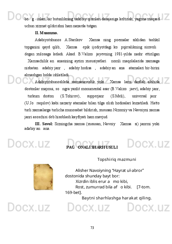 bo g inlari, bir butunlikning tarkibiy qismlari   darajasiga keltirish, yagona maqsad
uchun xizmat qildirishni ham nazarda  tutgan.
II. Muammo.
Adabiyotshunos   A.Starikov   Xamsa ning   poemalar   siklidan   tashkil	
 
topganini   qayd   qilib,   Xamsa   epik   ijodiyotdagi   ko pqirralikning   simvoli	
   
degan   xulosaga   keladi.   Akad.   B.Valixo jayevning   1981-yilda   nashr   ettirilgan	

Xamsachilik   an anasining   ayrim   xususiyatlari   nomli   maqolalarida   xamsaga	
  
nisbatan  adabiy janr ,  adabiy hodisa ,  adabiy an ana  atamalari bir-birini	
      
almashgan holda ishlatiladi. 
Adabiyotshunoslikda   xamsanavislik   yoki   Xamsa larni   dastlab   alohida	
 
dostonlar majmui, so ngra yaxlit monumental asar (B.Valixo jaev), adabiy janr,	
 
turkum   doston   (S.Tohirov),   supperjanr   (S.Meli),   universal   janr	
     
(U.Jo raqulov) kabi nazariy atamalar bilan tilga olish hodisalari kuzatiladi. Hatto	

turli xamsalarga turlicha munosabat bildirish, xususan Nizomiy va Navoiyni xamsa
janri asoschisi deb hisoblash kayfiyati ham mavjud.
III.   Savol:   Sizningcha   xamsa   (xususan,   Navoiy   Xamsa si)   janrmi   yoki	
 
adabiy an ana.	

PAG ONALI SHARH USULI	

Topshiriq mazmuni
Alisher Navoiyning  Hayrat ul-abror  	
 
dostonida shunday bayt bor:
           Xizrdin iblis erur a mo kibi,

Rost, zumurrad bila af o kibi. 	
 [7-tom. 
169-bet].
Bay t ni sharhlashga harak at  qiling.
73
Шоҳ Баҳром 
тинглаган 
ҳикоятлар, 
ўтказган кунлар 
ва қаср ранглари 
уйғунлиги 