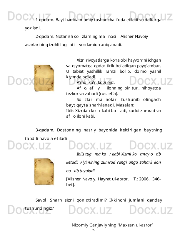 1-qadam.  Bayt haqida mumiy tushuncha ifoda etiladi va daftarga 
yoziladi.
2-qadam.  Notanish so zlarning ma nosi  Alisher Navoiy   
asarlarining izohli lug ati  yordamida aniqlanadi. 	
 
Xizr   	
 rivoyatlarga   ko ’ ra  	 obi   hayvon ” ni   ichgan
va   qiyomatga   qadar   tirik   bo ’ ladigan   payg ’ ambar .
U   tabiat   yashillik   ramzi   bo ’ lib ,   doimo   yashil
kiyimda   bo ’ ladi .
A ’ mo   	
 ko ’ r ,  ko ’ zi   ojiz .
Af o,   af iy     ilonning   bir   turi,   nihoyatda	
  
tezkor va zaharli (rus. effa).
So zlar   ma nolari   t ushunib   olingach
 
bay t  qay t a sharhlanadi. Masalan:
Iblis Xizrdan ko r kabi bo ladi, xuddi zumrad va	
 
af o iloni kabi.	

3-qadam.   Dost onning   nasriy   bay onida   k elt irilgan   bay t ning
t abdili hav ola et iladi:
Iblis tug ma ko r kabi Xizrni ko rmay o tib	
   
ketadi.   Kiyimining   zumrad   rangi   unga   zaharli   ilon
bo lib tuyuladi	
   
[Alisher Navoiy. Hayrat ul-abror.  T.: 2006.   346-	

bet].
Sav ol:   Sharh   sizni   qoniqt iradimi?   Ik k inchi   jumlani   qanday
t ushundingiz?
      Nizomiy  Ganjav iy ning  Maxzan ul-asror  	
 
74
Шоҳ Баҳром 
тинглаган 
ҳикоятлар, 
ўтказган кунлар 
ва қаср ранглари 
уйғунлиги 
