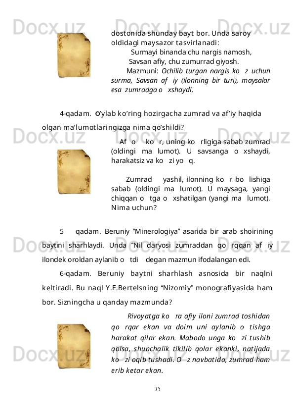dost onida shunday  bay t  bor. Unda saroy  
oldidagi may sazor t asv irlanadi:
            Surmayi binanda chu nargis namosh,
Savsan afiy, chu zumurrad giyosh.
          Mazmuni:   Ochilib   turgan   nargis   ko z   uchun
surma,   Savsan   af iy   (ilonning   bir   turi),   maysalar	

esa  zumradga o xshaydi
 .
4-qadam.   O ’y lab k o’ring hozirgacha zumrad v a af’iy  haqida 
olgan ma’lumot laringizga nima qo’shildi?
        Af o   ko r, uning ko rligiga sabab zumrad	
   
(oldingi   ma lumot).   U   savsanga   o xshaydi,	
 
harakatsiz va ko zi yo q.	
 
          Zumrad     yashil,   ilonning   ko r   bo lishiga	
  
sabab   (oldingi   ma lumot).   U   maysaga,   yangi	

chiqqan   o tga   o xshatilgan   (yangi   ma lumot).	
  
Nima uchun?
5     qadam.  	
 Beruniy   Minerologiya   asarida   bir   arab   shoirining	 
baytini   sharhlaydi.   Unda   Nil   daryosi   zumraddan   qo rqqan   af iy
	 
ilondek oroldan aylanib o tdi  degan mazmun ifodalangan edi.	
 
6-qadam.   Beruniy   bay t ni   sharhlash   asnosida   bir   naqlni
k elt iradi.   Bu   naql   Y .E.Bert elsning   N izomiy   monografi y asida   ham	
 
bor. Sizningcha u qanday  mazmunda?
         Rivoy at ga k o ra afi y  iloni zumrad t oshidan	

qo rqar   e k an   va   doim   uni   ay lanib   o t ishga	
 
harak at   qilar   ek an.   Mabodo   unga   k o zi   t ushib	

qolsa,   shunchalik   t ik ilib   qolar   ek ank i,   nat ijada
k o zi oqib t ushadi. O z navbat ida, zumrad ham	
 
e rib k e t ar e k an.
75
Шоҳ Баҳром 
тинглаган 
ҳикоятлар, 
ўтказган кунлар 
ва қаср ранглари 
уйғунлиги 