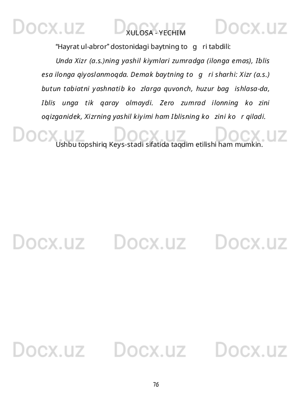 X ULOSA  - Y ECHIM
Hayrat ul-abror  dostonidagi baytning to g ri tabdili: 	 
Unda  X izr  (a.s.)ning  y ashil  k iy mlari  zumradga  (ilonga  emas),  I blis
e sa  ilonga  qiy oslanmoqda. De mak  bay t ning t o g ri  sharhi:  X izr (a.s.)	
 
but un   t abiat ni   y ashnat ib   k o zlarga   quvonch,   huzur   bag ishlasa-da,	
 
I blis   unga   t ik   qaray   olmay di.   Ze ro   zumrad   ilonning   k o zini	

oqizganidek , X izrning y ashil k iy imi ham I blisning k o zini k o r qiladi.	
 
Ushbu topshiriq  Key s-st adi  sifatida taqdim etilishi ham mumkin.
76
Шоҳ Баҳром 
тинглаган 
ҳикоятлар, 
ўтказган кунлар 
ва қаср ранглари 
уйғунлиги 