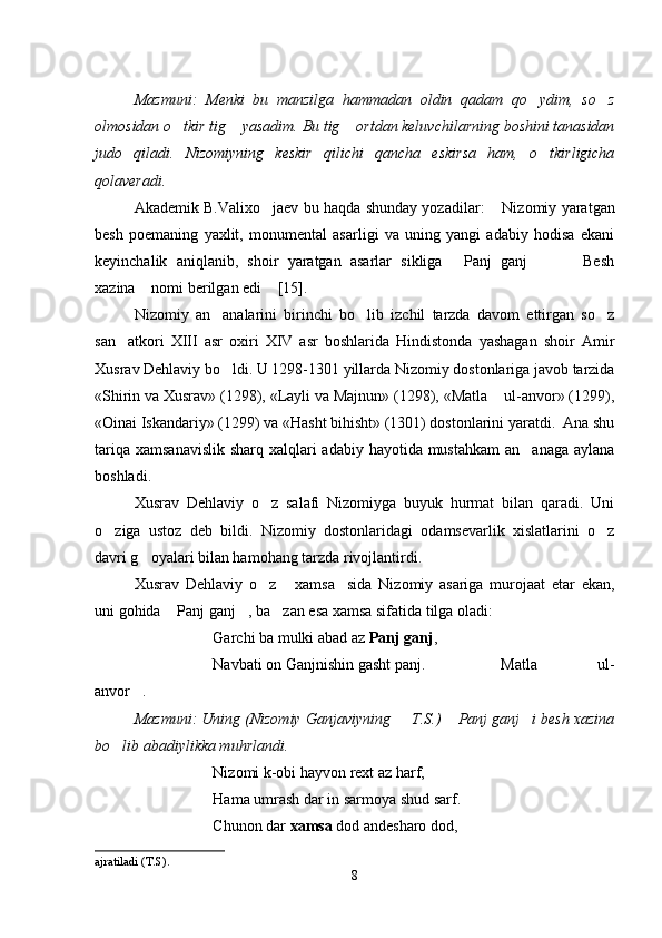 Mazmuni:   Menki   bu   manzilga   hammadan   oldin   qadam   qo ydim,   so z 
olmosidan o tkir tig  yasadim. Bu tig  ortdan keluvchilarning boshini tanasidan	
  
judo   qiladi.   Nizomiyning   keskir   qilichi   qancha   eskirsa   ham,   o tkirligicha	

qolaveradi.
Akademik B.Valixo jaev bu haqda shunday yozadilar:  	
 Nizomiy yaratgan	
besh   poemaning   yaxlit,   monumental   asarligi   va   uning   yangi   adabiy   hodisa   ekani
keyinchalik   aniqlanib,   shoir   yaratgan   asarlar   sikliga   Panj   ganj     Besh	
   
xazina  nomi berilgan edi  [15].	
 
Nizomiy   an analarini   birinchi   bo lib   izchil   tarzda   davom   ettirgan   so z	
  
san atkori   XIII   asr   oxiri   XIV   asr   boshlarida   Hindistonda   yashagan   shoir   Amir	

Xusrav Dehlaviy bo ldi. U 1298-1301 yillarda Nizomiy dostonlariga javob tarzida	

«Shirin va Xusrav» (1298), «Layli va Majnun» (1298), «Matla  ul-anvor» (1299),	

«Oinai Iskandariy» (1299) va «Hasht bihisht» (1301) dostonlarini yaratdi.  Ana shu
tariqa xamsanavislik  sharq xalqlari  adabiy hayotida mustahkam  an anaga aylana	

boshladi.
Xusrav   Dehlaviy   o z   salafi   Nizomiyga   buyuk   hurmat   bilan   qaradi.   Uni	

o ziga   ustoz   deb   bildi.   Nizomiy   dostonlaridagi   odamsevarlik   xislatlarini   o z	
 
davri g oyalari bilan hamohang tarzda rivojlantirdi.	

Xusrav   Dehlaviy   o z   xamsa sida   Nizomiy   asariga   murojaat   etar   ekan,	
  
uni gohida  Panj ganj , ba zan esa xamsa sifatida tilga oladi:	
  
Garchi ba mulki abad az  Panj ganj ,
Navbati on Ganjnishin gasht panj. Matla   ul-	
 
anvor .	

Mazmuni: Uning (Nizomiy Ganjaviyning   T.S.)  Panj ganj i besh xazina	
  
bo lib abadiylikka muhrlandi.	

Nizomi k-obi hayvon rext az harf,
Hama umrash dar in sarmoya shud sarf.
Chunon dar  xamsa  dod andesharo dod,
ajratiladi (T.S).
8
Шоҳ Баҳром 
тинглаган 
ҳикоятлар, 
ўтказган кунлар 
ва қаср ранглари 
уйғунлиги 
