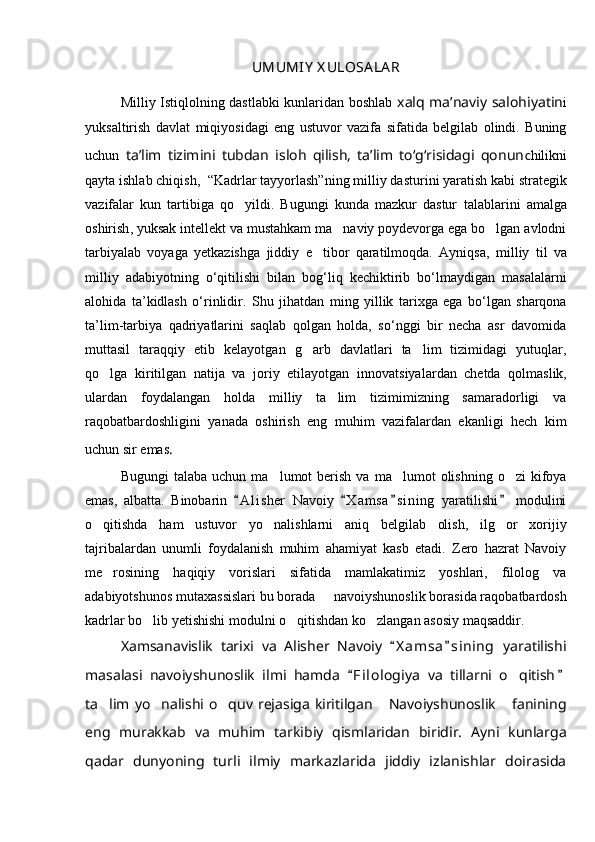 UMUMIY   X ULOSA LA R
Milliy Istiqlolning dastlabki kunlaridan boshlab   xalq ma’naviy salohiyatin i
yuksaltirish   davlat   miqiyosidagi   eng   ustuvor   vazifa   sifatida   belgilab   olindi.   Buning
uchun   ta’lim   tizimini   tubdan   isloh   qilish,   ta’lim   tо‘g‘risidagi   qonun c hilikni
qayta ishlab chiqish,   “Kadrlar tayyorlash” ning milliy  dasturi ni yaratish kabi strategik
vazifalar   kun   tartibiga   qo yildi.   Bugungi   kunda   mazkur   dastur   talablarini   amalga
oshirish , yuksak intellekt va mustahkam ma naviy poydevorga ega bo lgan avlodni	
 
tarbiyalab   voyaga   yetkazish ga   jiddiy   e tibor   qaratilmoqda.   Ayniqsa,  	
 milliy   til   va
milliy   adabiyotning   о‘qitilishi   bilan   bog‘liq   kechiktirib   bо‘lmaydigan   masalalarni
alohida   ta’kidlash   о‘rinlidir.   Shu   jihatdan   ming   yillik   tarixga   ega   bo‘lgan   sharqona
ta’lim-tarbiya   qadriyatlarini   saqlab   qolgan   holda,   so‘nggi   bir   necha   asr   davomida
muttasil   taraqqiy   etib   kelayotgan   g arb   davlatlari   ta lim   tizimidagi   yutuqlar,
 
qo lga   kiritilgan   natija   va   joriy   etilayotgan  	
 innovatsiyalar dan   chetda   qolmaslik,
ulardan   foydalangan   holda   milliy   ta lim   tizimimizning   samaradorligi   va	

raqobatbardoshligini   yanada   oshirish   eng   muhim   vazifalardan   ekanligi   hech   kim
uchun sir emas .
Bugungi  talaba  uchun   ma lumot  berish   va  ma lumot   olishning   o zi   kifoya	
  
emas,   albatta.   Binobarin   A l i sher   Navoiy   X a m sa s i ning   yaratilishi   modulini	
   
o qitishda   ham   ustuvor   yo nalishlarni   aniq   belgilab   olish,   ilg or   xorijiy	
  
tajribalardan   unumli   foydalanish   muhim   ahamiyat   kasb   etadi.   Zero   hazrat   Navoiy
me rosining   haqiqiy   vorislari   sifatida   mamlakatimiz   yoshlari,   filolog   va	

adabiyotshunos mutaxassislari bu borada   navoiyshunoslik borasida raqobatbardosh	

kadrlar bo lib yetishishi modulni o qitishdan ko zlangan asosiy maqsaddir.	
  
Xamsa navislik   tarixi   va   Alisher   Navoiy   X a msa s i n ing   yaratilishi	
 
masalasi   navoiyshunoslik   ilmi   hamda   F i lologiya   va   tillarni   o qitish	
 	
ta lim  yo nalishi  o quv  rejasiga  kiritilgan   Navoiyshunoslik   fanining	
    
eng   murakkab   va   muhim   tarkibiy   qismlaridan   biridir.   Ayni   kunlarga
qadar   dunyoning   turli   ilmiy   markazlarida   jiddiy   izlanishlar   doirasida 