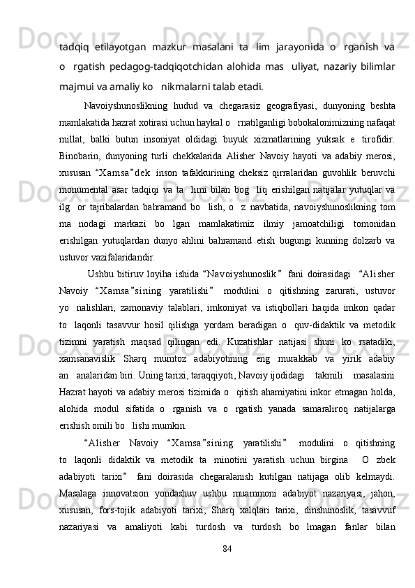 tadqiq   etilayotgan   mazkur   masalani   ta lim   jarayonida   o rganish   va 
o rgatish   pedagog-tadqiqotchidan   alohida   mas uliyat,   nazariy   bilimlar	
 
majmui va amaliy ko nikmalarni talab etadi.	

Navoiyshunoslikning   hudud   va   chegarasiz   geografiyasi,   dunyoning   beshta
mamlakatida hazrat xotirasi uchun haykal o rnatilganligi bobokalonimizning nafaqat	

millat,   balki   butun   insoniyat   oldidagi   buyuk   xizmatlarining   yuksak   e tirofidir.	

Binobarin,   dunyoning   turli   chekkalarida   Alisher   Navoiy   hayoti   va   adabiy   merosi,
xususan   X a m sa d e k   inson   tafakkurining   cheksiz   qirralaridan   guvohlik   beruvchi	
 
monumental   asar   tadqiqi   va   ta limi   bilan   bog liq   erishilgan   natijalar   yutuqlar   va	
 
ilg or   tajribalardan   bahramand   bo lish,   o z   navbatida,   navoiyshunoslikning   tom	
  
ma nodagi   markazi   bo lgan   mamlakatimiz   ilmiy   jamoatchiligi   tomonidan
 
erishilgan   yutuqlardan   dunyo   ahlini   bahramand   etish   bugungi   kunning   dolzarb   va
ustuvor vazifalaridandir.
  Ushbu   bitiruv   loyiha   ishida   N a voiyshunoslik   fani   doirasidagi     A l i sher	
  
Navoiy   X a m sa s i ning   yaratilishi   modulini   o qitishning   zarurati,   ustuvor	
  	
yo nalishlari,   zamonaviy   talablari,   imkoniyat   va   istiqbollari   haqida   imkon   qadar	

to laqonli   tasavvur   hosil   qilishga   yordam   beradigan   o quv-didaktik   va   metodik
 
tizimni   yaratish   maqsad   qilingan   edi.   Kuzatishlar   natijasi   shuni   ko rsatadiki,	

xamsanavislik   Sharq   mumtoz   adabiyotining   eng   murakkab   va   yirik   adabiy
an analaridan biri. Uning tarixi, taraqqiyoti, Navoiy ijodidagi  takmili  masalasini	
  
Hazrat hayoti va adabiy merosi  tizimida o qitish ahamiyatini inkor  etmagan holda,	

alohida   modul   sifatida   o rganish   va   o rgatish   yanada   samaraliroq   natijalarga	
 
erishish omili bo lishi mumkin.	

A l i sher   Navoiy   X a m sa s i ning   yaratilishi   modulini   o qitishning	
   	
to laqonli   didaktik   va   metodik   ta minotini   yaratish   uchun   birgina   O zbek	
   
adabiyoti   tarixi   fani   doirasida   chegaralanish   kutilgan   natijaga   olib   kelmaydi.	

Masalaga   innovatsion   yondashuv   ushbu   muammoni   adabiyot   nazariyasi,   jahon,
xususan,   fors-tojik   adabiyoti   tarixi,   Sharq   xalqlari   tarixi,   dinshunoslik,   tasavvuf
nazariyasi   va   amaliyoti   kabi   turdosh   va   turdosh   bo lmagan   fanlar   bilan	

84 