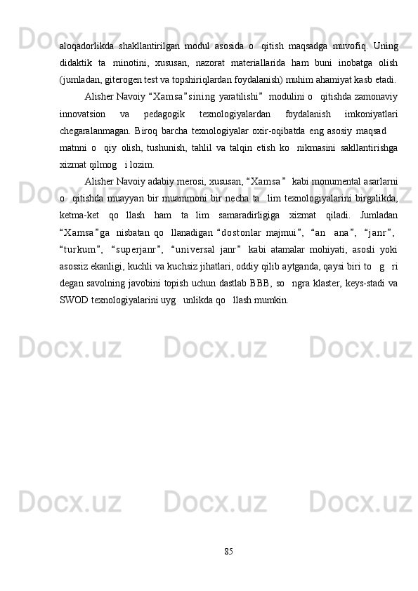 aloqadorlikda   shakllantirilgan   modul   asosida   o qitish   maqsadga   muvofiq.   Uning
didaktik   ta minotini,   xususan,   nazorat   materiallarida   ham   buni   inobatga   olish	

(jumladan, giterogen test va topshiriqlardan foydalanish) muhim ahamiyat kasb etadi.
Alisher Navoiy  X a m sa s i ning  yaratilishi  modulini o qitishda zamonaviy	
  	
innovatsion   va   pedagogik   texnologiyalardan   foydalanish   imkoniyatlari
chegaralanmagan.   Biroq   barcha   texnologiyalar   oxir-oqibatda   eng   asosiy   maqsad  	

matnni   o qiy   olish,   tushunish,   tahlil   va   talqin   etish   ko nikmasini   sakllantirishga	
 
xizmat qilmog i lozim.	

Alisher Navoiy adabiy merosi, xususan,  X a m sa  kabi monumental asarlarni	
 
o qitishda   muayyan   bir   muammoni   bir   necha   ta lim   texnologiyalarini   birgalikda,	
 
ketma-ket   qo llash   ham   ta lim   samaradirligiga   xizmat   qiladi.   Jumladan	
 
X a m sa g a   nisbatan   qo llanadigan   d o s tonlar   majmui ,   a n ana ,   j a nr ,	
       	 
t u r kum ,   s u p erjanr ,   u n i versal   janr   kabi   atamalar   mohiyati,   asosli   yoki	
     
asossiz ekanligi, kuchli va kuchsiz jihatlari, oddiy qilib aytganda, qaysi biri to g ri	
 
degan savolning  javobini  topish  uchun dastlab  BBB,  so ngra klaster, keys-stadi  va	

SWOD texnologiyalarini uyg unlikda qo llash mumkin. 	
 
85 