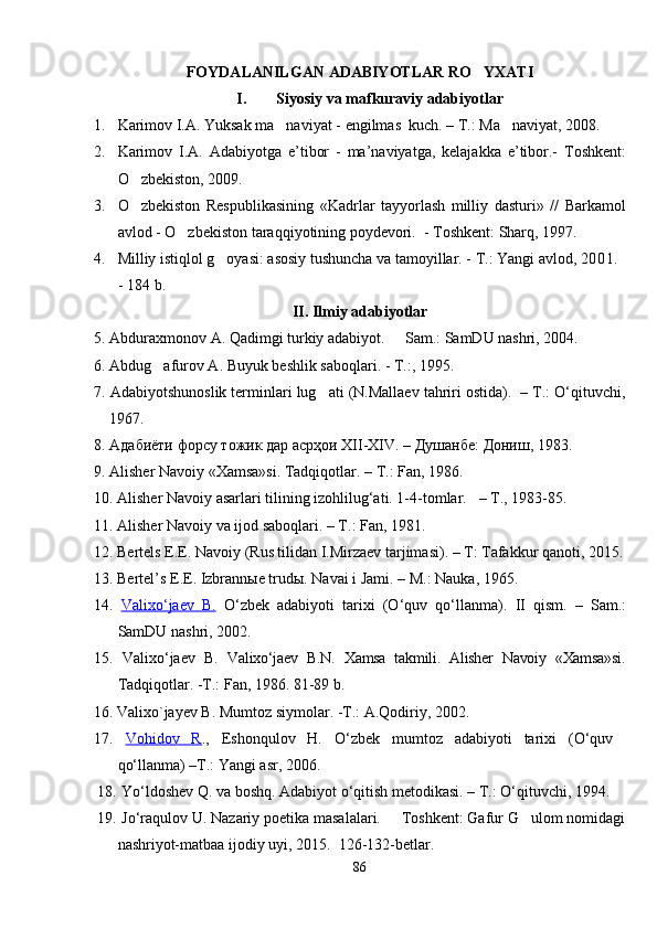 FOYDALANILGAN ADABIYOTLAR RO YXATI
I. Siyosiy va mafkuraviy adabiyotlar
1. Karimov I.A. Yuksak ma naviyat - 	
 e ngilmas  kuch. – T . : Ma naviyat, 2008.	
2. Karimov   I.A.   Adabiyotga   e ’ tibor   -   ma ’ naviyatga,   kelajakka   e ’ tibor.-   Toshkent:
O zbekiston, 2009.	

3. O zbekiston   Respublikasining   «Kadrlar   tayyorlash   milliy   dasturi»   //   Barkamol

avlod - O zbekiston taraqqiyotining poydevori.  - Toshkent: Sharq, 1997.	

4. Milliy istiqlol g oyasi: asosiy tushuncha va tamoyillar. - T.: Yangi avlod, 	
 2001. 
-  184 b.
II. Ilmiy adabiyotlar
5.  Abduraxmonov A. Qadimgi turkiy adabiyot.   Sam.: SamDU nashri, 2004.	

6. Abdug afurov A. Buyuk beshlik saboqlari. - T.:, 1995.	

7 . Adabiyotshunosl ik terminlari lug ati (N.Mallaev tahriri ostida).  – T.: O‘qituvchi,	

1967.
8.  Адабиёти   форсу   тожик   дар   асрҳои  XII-XIV. –  Душанбе :  Дониш , 1983.
9. Alisher Navoiy «Xamsa»si. Tadqiqotlar. – T.: Fan, 1986.
10. Alisher Navoiy asarlari tilining izohlilug‘ati. 1-4-tomlar.     – T., 1983-85.
11.  Alisher Navoiy va ijod saboqlari.  – T. :  Fan, 1981.
1 2 . Bertels E.E. Navoiy (Rus tilidan I.Mirzaev tarjimasi). – T: Tafakkur qanoti, 2015.
13.  Bertel’s E.E. Izbrannыe trudы. Nava i i Jami. – M.: Nauka, 1965.
14.   Valix    o‘    jaev   B.      O‘ zbek   adabiyoti   tarixi   (O‘quv   qo‘llanma).   II   q ism.   –   Sam.:
SamDU nashri, 2002.
15.   Valix o‘ jaev   B.   Valixo‘jaev   B.N.   Xamsa   takmili.   Alisher   Navoiy   «Xamsa»si.
Tadqiqotlar. -T.: Fan, 1986. 81-89 b.
  1 6 . Valixo`jayev B. Mumtoz siymolar. -T.: A.Qodiriy, 2002.
17.   Vohidov   R .,   Eshonqulov   H.   O‘zbek   mumtoz   adabiyoti   tarixi   (O‘quv  
qo‘llanma) –T.: Yangi asr, 2006.
18.  Yo‘ldoshev Q. va boshq. Adabiyot o‘qitish metodikasi. – T.: O‘qituvchi, 1994.
19.   Jo‘raqulov U. Nazariy poetika masalalari.   Toshkent: Gafur G ulom nomidagi	
 
nashriyot-matbaa ijodiy uyi, 2015.  126-132-betlar.  
86 