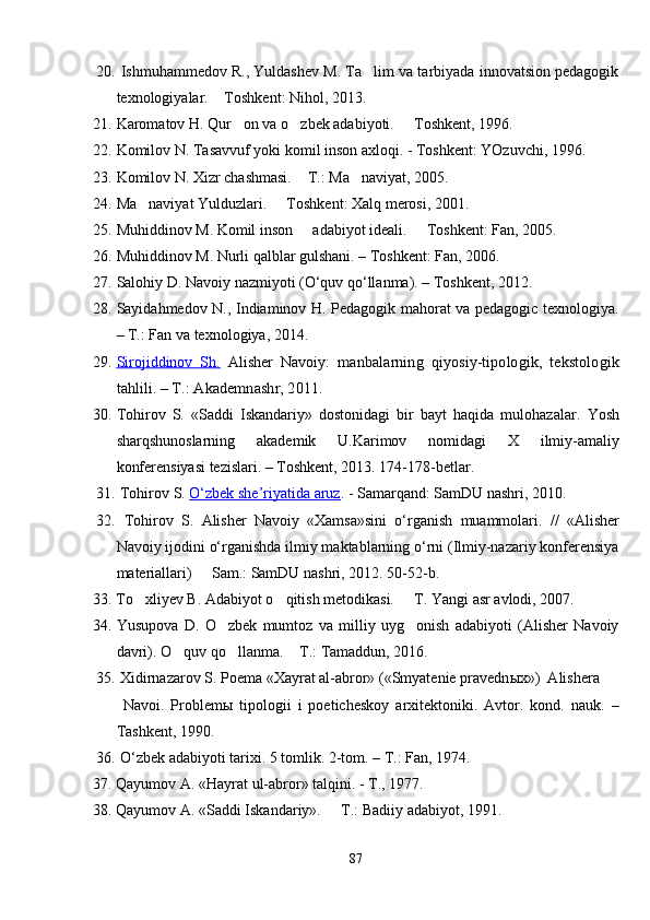 20.   Ishmuhammedov R., Yuldashev M. Ta lim va tarbiyada innovatsion pedagogik
texnologiyalar.  Toshkent: Nihol, 2013.	

21. Karomatov H. Qur on va o zbek adabiyoti.	
     Toshkent, 1996.	
22. Komilov N. Tasavvuf yoki komil inson axloqi. - Toshkent: YOzuvchi, 1996.
23. Komilov N. Xizr chashmasi.  T	
 . : Ma naviyat, 2005.	
24. Ma naviyat Yulduzlari.   Toshkent: Xalq merosi, 2001. 	
 
25. Muhiddinov M. Komil inson   adabiyot ideali.   Toshkent: Fan, 2005.	
 
26. Muhiddinov M. Nurli qalblar gulshani. – Toshkent: Fan, 2006.
27. Salohiy D. Navoiy nazmiyoti (O‘quv qo‘llanma). – Toshkent, 2012.
28. Sayidahmedov N., Indiaminov H. Pedagogik mahorat va pedagogic texnologiya.
– T.: Fan va texnologiya, 2014.
29. Sirojiddinov   Sh.      Alisher   Navoiy:  	
manbalarning   qiyosiy-tipologik,   tekstologik	
tahlili. – T.: Akademnashr, 2011.
30. Tohirov   S.   «Saddi   Iskandariy»   dostonidagi   bir   bayt   haqida   mulohazalar .   Yosh
sharqshunoslarning   akademik   U.Karimov   nomida gi   X   ilmiy-amaliy
konferensiyasi tezislari. – Toshkent, 2013. 174-178-betlar.
31.   Tohirov S.  O‘zbek she’riyatida aruz . - Samarqand: SamDU nashri, 2010.
32.   Tohirov   S.   Alisher   Navoiy   «Xamsa»sini   o‘rganish   muammolari.   //   «Alisher
Navoiy ijodini o‘rganishda ilmiy maktablarning o‘rni (Ilmiy-nazariy konferensiya
materiallari)   Sam.: SamDU nashri, 2012. 50-52-b.	

33.  To xliyev B. 	
 Adabiyot o qitish metodikasi.   T. 	  Yangi asr avlodi, 2007.
34. Yusupova   D.   O zbek   mumtoz   va   milliy   uyg onish   adabiyoti   (Alisher   Navoiy	
 
davri). O quv qo llanma.  T.: Tamaddun, 2016.	
  
35.   Xidirnazarov S. Poema «Xayrat al-abror» («Smyatenie pravedn ы x»)  Alishera
  Navoi.   Problem ы   tipologii   i   poeticheskoy   arxitektoniki.   Avtor.   kond.   nauk.   –
Tashkent, 1990.
36.   O‘zbek adabiyoti tarixi. 5 tomlik. 2-tom. – T.: Fan, 1974.
37. Qayumov A. «Hayrat ul-abror» talqini. - T., 1977.
3 8 .  Qayumov A.   «Saddi Iskandariy».   T.	
 :  Badiiy  adabiyot, 1991.  
87 