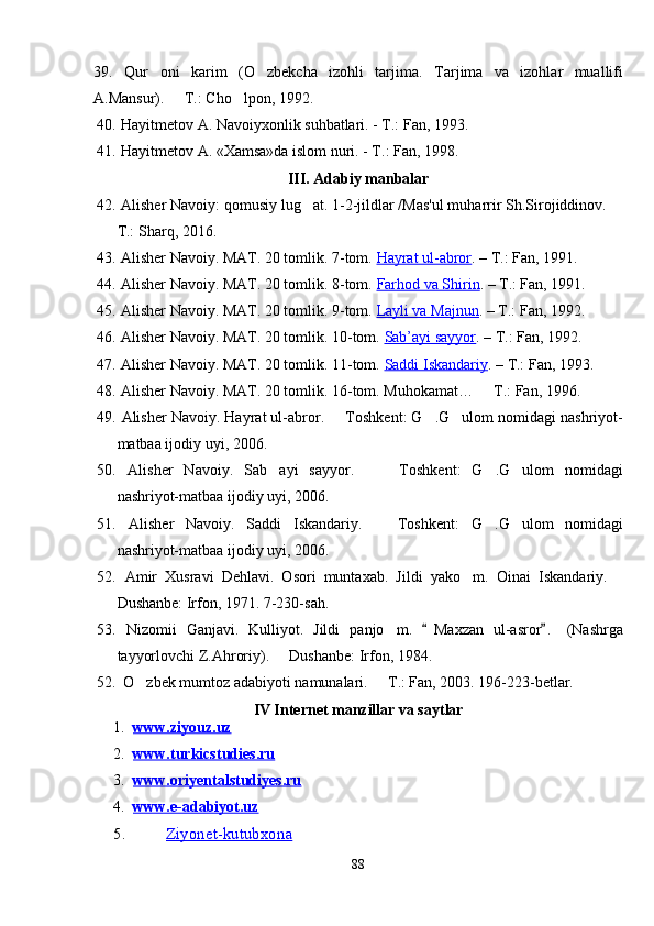 39.   Qur oni   karim   (O zbekcha   izohli   tarjima.    Tarjima   va   izohlar   muallifi
A.Mansur).   T.: Cho lpon, 1992.	
 
40.   Hayitmetov A. Navoiyxonlik suhbatlari. - T.: Fan, 1993.
41.   Hayitmetov A. «Xamsa»da islom nuri. - T.: Fan, 1998.
III .  Adabiy manbalar
42.   Alisher Navoiy: qomusiy lug at. 1-2-jildlar /Mas'ul muharrir Sh.Sirojiddinov. 	
 
T.: Sharq, 2016.
43.   Alisher Navoiy. MAT. 20 tomlik. 7-tom.  Hayrat ul-abror . – T.: Fan, 1991.
44.   Alisher Navoiy. MAT. 20 tomlik. 8-tom.  Farhod va Shirin . – T.: Fan, 1991.
45.   Alisher Navoiy. MAT. 20 tomlik. 9-tom.  Layli va Majnun . – T.: Fan, 1992.
46.   Alisher Navoiy. MAT. 20 tomlik. 10-tom.  Sab’ayi sayyor . – T.: Fan, 1992.
47.   Alisher Navoiy. MAT. 20 tomlik. 11-tom.  Saddi Iskandariy . – T.: Fan, 1993.
48.   Alisher Navoiy. MAT. 20 tomlik. 16-tom. Muhokamat…   T.: Fan, 1996.	

49.   Alisher Navoiy .  Hayrat ul-abror .   	
 Toshkent :  G	 . G ulom nomidagi nashriyot-	
matbaa ijodiy uyi , 2006.
50.   Alisher   Navoiy .   Sab ayi   sayyor.      	
  Toshkent :   G	 . G ulom   nomidagi	
nashriyot-matbaa ijodiy uyi , 2006.
51.   Alisher   Navoiy .   Saddi   Iskandariy.    	
 Toshkent :   G	 . G ulom   nomidagi	
nashriyot-matbaa ijodiy uyi , 2006.
52.   Amir   Xusravi   Dehlavi.   Osori   muntaxab.   Jildi   yako m.  	
 Oinai   Iskandariy .     
Dushanbe: Irfon, 1971. 7-230-sah.
53.   Nizomii   Ganjavi.   Kulliyot.   Jildi   panjo m	
 .  	 Maxzan   ul - asror .   (Nashrga	
tayyorlovchi Z.Ahroriy).   Dushanbe: Irfon, 198	
 4 . 
52.   O zbek mumtoz adabiyoti namunalari.   T.: Fan, 2003. 196-223-betlar.	
 
IV Internet manzillar va saytlar
1. www.ziyouz.uz   
2. www.turkicstudies.ru   
3. www.oriyentalstudiyes.ru   
4. www.e-adabiyot.uz   
5.          Ziyonet-kutubxona
88 