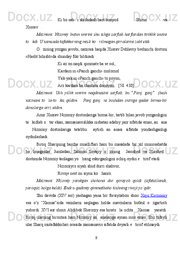 Ki bo sab i shidodash bast bunyod.  Shirin   va	
Xusrav .	

Mazmuni: Nizomiy butun umrini shu ishga sarflab harflardan tiriklik suvini
to kdi. U xamsada tafakkurning misli ko rilmagan qirralarini zabt etdi. 	
 
O zining yozgan javobi, nazirasi haqida Xusrav Dehlaviy beshinchi dostoni	

«Hasht bihisht»da shunday fikr bildiradi:
Ki az on naqdi qimmate ba se sol,
Kardam in «Panch ganch» molomol	

Yak-yak in «Panch ganch» to poyon,
Arz kardam ba chashmi donoyon.   [50. 430]
Mazmuni:   Uch   yillik   umrim   naqdinasini   sarflab,   bu   P a nj   ganj   (besh	
 
xazinani   to la-to kis   qildim.   Panj   ganj ni   boshdan   oxiriga   qadar   birma-bir	
   
donolarga arrz etdim.
Amir Xusrav Nizomiy dostonlariga birma-bir, tartib bilan javob yozganligini
ta kidlab o tar ekan,	
   xamsanavislikka nisbatan adabiy janr sifatida emas, an ana	
  Nizomiy   dostonlariga   tatabbu   aytish   an anasi   sifatida   yondashganligi	
  
oydinlashadi.
Biroq   Sharqning   barcha   mualliflari   ham   bu   masalada   bir   xil   munosabatda
bo lmaganlar.   Jumladan,   Salmon   Sovajiy   o zining   Jamshed   va   Xurshed	
   
dostonida Nizomiy tanlagan yo lning eskirganligini ochiq-oydin e tirof etadi:	
 
Nizomiyro siyah shud durri shahvor,
Rivoje nest on siymi ko hanro.	

Mazmuni:   Nizomiy   yaratgan   shohona   dur   qorayob   qoldi   (sifatsizlandi,
yaroqsiz holga keldi). Endi u qadimiy qimmatbaho toshning rivoji yo‘qdir.
Shu   davrda   (XIV   asr)   yashagan   yana   bir   forsiyzabon   shoir   Xoju   Kirmoniy
esa   o‘z   “Xamsa”sida   vaznlarni   saqlagan   holda   mavzularni   butkul   o zgartirib	

yubordi. XVI asr shoiri Abdibek Sheroziy esa birato la uchta  Xamsa  yaratdi.	
  
Biroq ularning birontasi ham Nizomiy an analariga aynan mos emas. Shu tufayli	

ular Sharq mutafakkirlari orasida xamsanavis sifatida deyarli e tirof etilmaydi.	

9
Шоҳ Баҳром 
тинглаган 
ҳикоятлар, 
ўтказган кунлар 
ва қаср ранглари 
уйғунлиги 