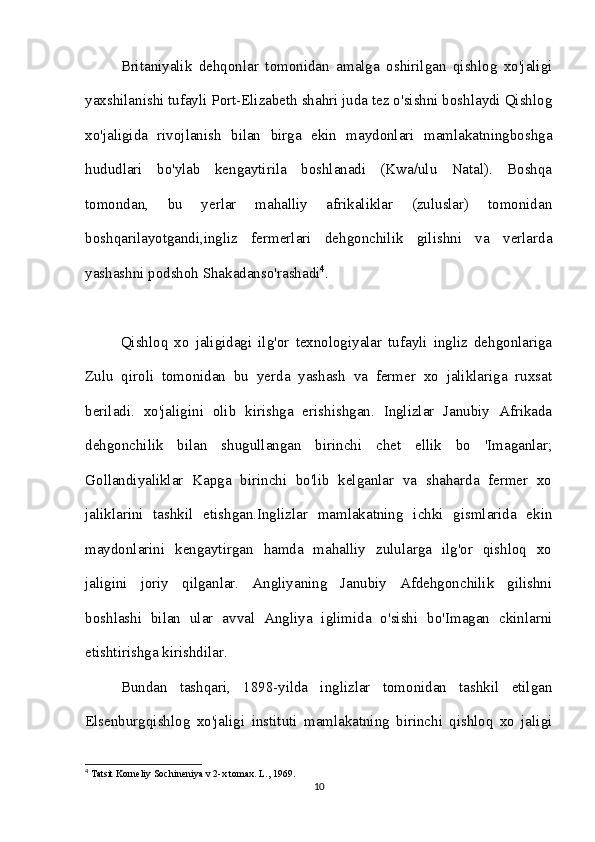 Britaniyalik   dehqonlar   tomonidan   amalga   oshirilgan   qishlog   xo'jaligi
yaxshilanishi tufayli Port-Elizabeth shahri juda tez o'sishni boshlaydi Qishlog
xo'jaligida   rivojlanish   bilan   birga   ekin   maydonlari   mamlakatningboshga
hududlari   bo'ylab   kengaytirila   boshlanadi   (Kwa/ulu   Natal).   Boshqa
tomondan,   bu   yerlar   mahalliy   afrikaliklar   (zuluslar)   tomonidan
boshqarilayotgandi,ingliz   fermerlari   dehgonchilik   gilishni   va   verlarda
yashashni podshoh Shakadanso'rashadi 4
. 
Qishloq   xo   jaligidagi   ilg'or   texnologiyalar   tufayli   ingliz   dehgonlariga
Zulu   qiroli   tomonidan   bu   yerda   yashash   va   fermer   xo   jaliklariga   ruxsat
beriladi.   xo'jaligini   olib   kirishga   erishishgan.   Inglizlar   Janubiy   Afrikada
dehgonchilik   bilan   shugullangan   birinchi   chet   ellik   bo   'Imaganlar;
Gollandiyaliklar   Kapga   birinchi   bo'lib   kelganlar   va   shaharda   fermer   xo
jaliklarini   tashkil   etishgan.Inglizlar   mamlakatning   ichki   gismlarida   ekin
maydonlarini   kengaytirgan   hamda   mahalliy   zulularga   ilg'or   qishloq   xo
jaligini   joriy   qilganlar.   Angliyaning   Janubiy   Afdehgonchilik   gilishni
boshlashi   bilan   ular   avval   Angliya   iglimida   o'sishi   bo'Imagan   ckinlarni
etishtirishga kirishdilar.
Bundan   tashqari,   1898-yilda   inglizlar   tomonidan   tashkil   etilgan
Elsenburgqishlog   xo'jaligi   instituti   mamlakatning   birinchi   qishloq   xo   jaligi
4
 Tatsit Korneliy Sochineniya v 2-x tomax. L., 1969.
10 