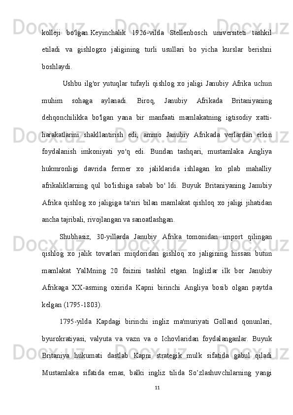 kolleji   bo'lgan.Keyinchalik   1926-vilda   Stellenbosch   universiteti   tashkil
etiladi   va   gishlogxo   jaligining   turli   usullari   bo   yicha   kurslar   berishni
boshlaydi.
  Ushbu   ilg'or   yutuqlar   tufayli   qishlog   xo   jaligi   Janubiy   Afrika   uchun
muhim   sohaga   aylanadi.   Biroq,   Janubiy   Afrikada   Britaniyaning
dehqonchilikka   bo'lgan   yana   bir   manfaati   mamlakatning   igtisodiy   xatti-
harakatlarini   shakllantirish   edi,   ammo   Janubiy   Afrikada   verlardan   erkin
foydalanish   imkoniyati   yo'q   edi.   Bundan   tashqari,   mustamlaka   Angliya
hukmronligi   davrida   fermer   xo   jaliklarida   ishlagan   ko   plab   mahalliy
afrikaliklarning   qul   bo'lishiga   sabab   bo'   ldi.   Buyuk   Britaniyaning   Janubiy
Afrika   qishlog   xo   jaligiga   ta'siri   bilan   mamlakat   qishloq   xo   jaligi   jihatidan
ancha tajribali, rivojlangan va sanoatlashgan. 
Shubhasiz,   30-yillarda   Janubiy   Afrika   tomonidan   import   qilingan
qishlog   xo   jalik   tovarlari   miqdoridan   gishloq   xo   jaligining   hissasi   butun
mamlakat   YalMning   20   foizini   tashkil   etgan.   Inglizlar   ilk   bor   Janubiy
Afrikaga   XX-asrning   oxirida   Kapni   birinchi   Angliya   bosib   olgan   paytda
kelgan (1795-1803). 
1795-yilda   Kapdagi   birinchi   ingliz   ma'muriyati   Golland   qonunlari,
byurokratiyasi,   valyuta   va   vazn   va   o   Ichovlaridan   foydalanganlar.   Buyuk
Britaniya   hukumati   dastlab   Kapni   strategik   mulk   sifatida   gabul   qiladi
Mustamlaka   sifatida   emas,   balki   ingliz   tilida   So’zlashuvchilarning   yangi
11 