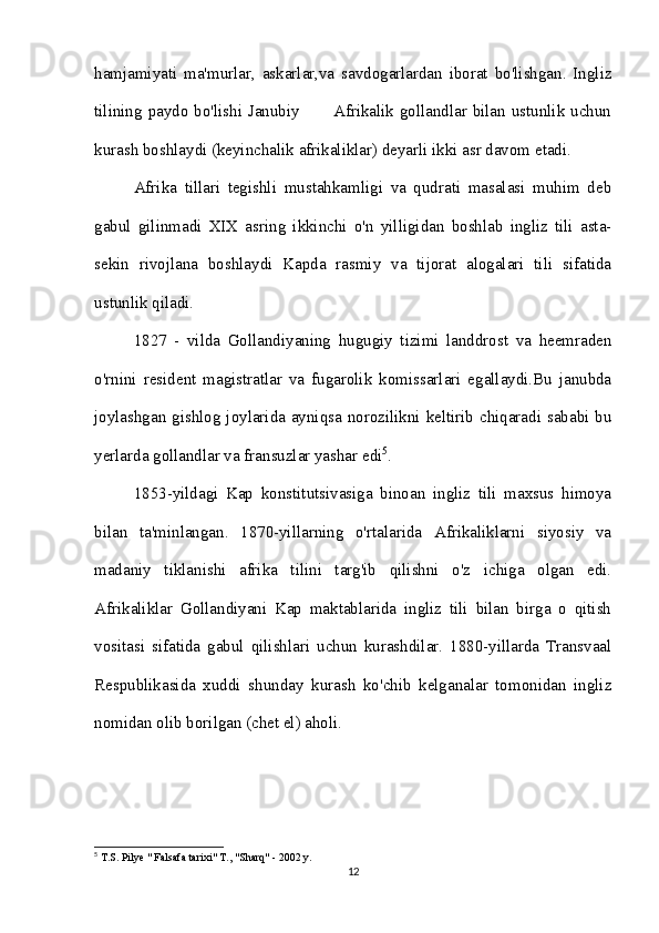 hamjamiyati   ma'murlar,   askarlar,va   savdogarlardan   iborat   bo'lishgan.   Ingliz
tilining paydo bo'lishi Janubiy           Afrikalik gollandlar bilan ustunlik uchun
kurash boshlaydi (keyinchalik afrikaliklar) deyarli ikki asr davom etadi. 
Afrika   tillari   tegishli   mustahkamligi   va   qudrati   masalasi   muhim   deb
gabul   gilinmadi   XIX   asring   ikkinchi   o'n   yilligidan   boshlab   ingliz   tili   asta-
sekin   rivojlana   boshlaydi   Kapda   rasmiy   va   tijorat   alogalari   tili   sifatida
ustunlik qiladi.
1827   -   vilda   Gollandiyaning   hugugiy   tizimi   landdrost   va   heemraden
o'rnini   resident   magistratlar   va   fugarolik   komissarlari   egallaydi.Bu   janubda
joylashgan gishlog joylarida ayniqsa norozilikni keltirib chiqaradi sababi bu
yerlarda gollandlar va fransuzlar yashar edi 5
. 
1853-yildagi   Kap   konstitutsivasiga   binoan   ingliz   tili   maxsus   himoya
bilan   ta'minlangan.   1870-yillarning   o'rtalarida   Afrikaliklarni   siyosiy   va
madaniy   tiklanishi   afrika   tilini   targ'ib   qilishni   o'z   ichiga   olgan   edi.
Afrikaliklar   Gollandiyani   Kap   maktablarida   ingliz   tili   bilan   birga   o   qitish
vositasi   sifatida   gabul   qilishlari   uchun   kurashdilar.   1880-yillarda   Transvaal
Respublikasida   xuddi   shunday   kurash   ko'chib   kelganalar   tomonidan   ingliz
nomidan olib borilgan (chet el) aholi.
5
 T.S. Pilye " Falsafa tarixi" T., "Sharq" - 2002 y.
12 