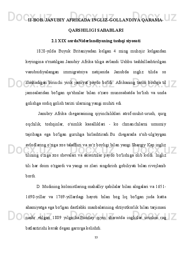 II-BOB. JANUBIY AFRIKADA INGLIZ-GOLLANDIYA QARAMA-
QARSHILIGI SABABLARI
2.1 XIX asrdaNiderlandiyaning tashqi siyosati
1820-yilda   Buyuk   Britaniyadan   kelgan   4   ming   muhojir   kelgandan
keyingina   o'rnatilgan  Janubiy  Afrika  tiliga  avlandi  Ushbu  tashkillashtirilgan
vasubsidiyalangan   immigratsiya   natijasida   Janubda   ingliz   tilida   so
zlashadigan   birinchi   yirik   jamiyat   paydo   bo'ldi.   Afrikaning   tarixi   boshqa   til
jamoalaridan   bo'lgan   qo'shnilar   bilan   o'zaro   munosabatda   bo'lish   va   unda
golishga sodiq golish tarixi ularning yangi muhiti edi.
  Janubry   Afrika   chegarasining   qiyinchiliklari   atrof-muhit-urush,   qurg
oqchilik,   toshqinlar,   o'simlik   kasalliklari   -   ko   chmanchilarni   umumiy
tajribaga   ega   bo'lgan   guruhga   birlashtiradi.Bu   chegarada   o'sib-ulg'aygan
avlodlaring o'ziga xos talaffuzi va so'z boyligi bilan yangi Shargiy Kap ingliz
tilining o'ziga xos shevalari va aksentnlar paydo bo'lishiga olib keldi. Ingliz
tili   har   doim   o'zgardi   va   yangi   so   zlari   singdirish   gobiliyati   bilan   rivojlanib
bordi.
D. Mudining kolonistlaring mahalliy qabilalar bilan alogalari va 1651-
1690-yillar   va   1769-yillardagi   hayoti   bilan   bog   liq   bo'lgan   juda   katta
ahamiyatga ega bo'lgan dastlabki manbalarining ehtiyotkorlik bilan tarjimasi
nashr   etilgan   1809   yilgacha.Bunday   qiyin   sharoitda   inglizlar   urushni   rag
batlantirishi kerak degan garorga kelishdi. 
13 