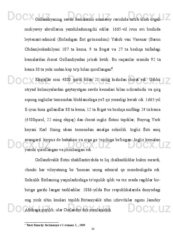 Gollandiyaning savdo kemalarini ommaviy ravishda tortib olish orgali
moliyaviy   ahvollarini   yaxshilashmogchi   edilar.   1665-vil   ivun   ovi   boshida
leytenant-admiral   (Birlashgan   flot   go'mondoni)   Yakob   van   Vasenar   (Baron
Obdam)eskadrilyasi   107   ta   kema,   9   ta   fregat   va   27   ta   boshqa   toifadagi
kemalardan   iborat   Gollandiyadan   jo'nab   ketdi.   Bu   raqamlar   orasida   92   ta
kema 30 ta yoki undan kop to'p bilan qurollangan 6
. 
Ekipajlar   soni   4800   qurol   bilan   21   ming   kishidan   iborat   edi.   Ushbu
otryad koloniyalardan  gaytayotgan savdo  kemalari  bilan uchrashishi  va  qirg
oqning inglizlar tomonidan bloklanishiga yo'l qo ymasligi kerak cdi. 1665-yil
Il-iyun kuni gollandlar 88 ta kema, 12 ta frigat va boshqa sinfdagi 24 ta kema
(4500qurol,   22   ming   ekipaj)   dan   iborat   ingliz   flotini   topdilar,   Buyrug   York
knyazi   Karl   IIning   ukasi   tomonidan   amalga   oshirildi.   Ingliz   floti   aniq
avangard. korpus de battalion va orga go 'riqchiga bo'lingan. Ingliz kemalari
yaxshi qurollangan va jihozlangan edi.
Gollandivalik flotni shakllantirishda to liq chalkashliklar hukm surardi,
chunki   har   viloyatning   bo   'linmasi   uning   admiral   qo   mondonligida   edi.
Sokinlik flotlaming yaqinlashishiga to'sqinlik qildi va tez orada ragiblar bir-
biriga   garshi   langar   tashladilar.   1886-yilda   Bur   respublikalarida   dunyodagi
eng   yirik   oltin   konlari   topildi.Britaniyalik   oltin   izlovchilar   ogimi   Janubiy
Afrikaga quyilib, ular Outlander deb nomlanishdi. 
6
 Tatsit Korneliy Sochineniya v 2-x tomax. L., 1969.
14 