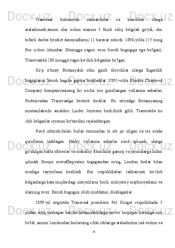 Transvaal   hokimiyati   sanoatchilar   va   konchilar   ishiga
aralashmadi,ammo   ular   uchun   maxsus   5   foizli   soliq   belgilab   go'ydi,   shu
tufavli davlat byudiet daromadlarini 11 baravar oshirdi. 1890-yilda 125 ming
Bur   uchun   (shundan   30mingga   yagini   ovoz   berish   hugugiga   ega   bo'lgan),
Transvaalda 200 mingga yagin ko'chib kelganlar bo'lgan. 
Ko'p   o'tmay   Britaniyalik   oltin   gazib   oluvchilar   ularga   fugarolik
huguglarini   berish   hagida   gapira   boshladilar.   1895-vilda   Rhodes   Chartered
Company   kompaniyasining   bir   necha   yuz   gurollangan   vollanma   askarlari
Rodezivadan   Transvaalga   bostirib   kirdilar.   Bu   otryadga   Britaniyaning
mustamlakachi   amaldori   Linder   Jeymson   boshchilik   gilib,   Transvalda   ko
chib kelganlar isyonini ko'tarishni rejalashtirgan. 
Reyd   ishtirokchilari   burlar   tomonidan   to   sib   qo   yilgan   va   tez   orada
qurollarini   tashlagan.   Oddiy   vollanma   askarlar   ozod   qilinadi,   ularga
go'shilgan katta ofitserlar va mahalliy fitnachilar gamoq va jarimalarga hukm
qilinadi   Bosqin   muvaffaqiyatsiz   tugaganidan   so'ng,   London   burlar   bilan
urushga   tayyorlana   boshladi.   Bur   respublikalari   rahbariyati   ko'chib
kelganlarga kata miqdordagi imtiyozlarni berib, moliyaviy majburiyatlami va
ularning ovoz. Berish hugugini olish muddatini cheklaganlar. 
1899-yil   avgustda   Transvaal   prezidenti   Pol   Kruger   respublikada   5
yildan ortiq yashagan barcha britaniyaliklarga saylov huquqini berishga rozi
bo'ldi, ammo Londondan burlarning ichki ishlariga aralashishni rad etishni va
15 