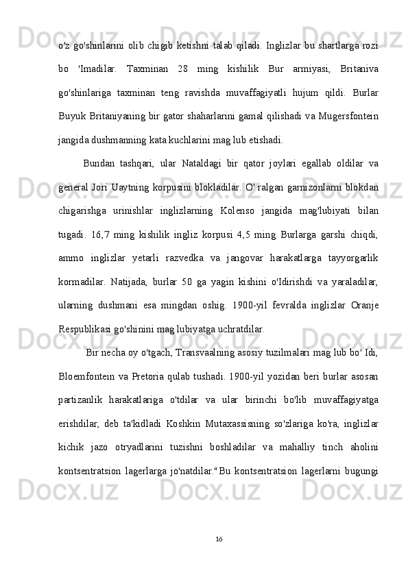 o'z  go'shinlarini  olib  chigib ketishni  talab  qiladi. Inglizlar  bu shartlarga  rozi
bo   'Imadilar.   Taxminan   28   ming   kishilik   Bur   armiyasi,   Britaniva
go'shinlariga   taxminan   teng   ravishda   muvaffagiyatli   hujum   qildi.   Burlar
Buyuk Britaniyaning bir gator shaharlarini gamal qilishadi va Mugersfontein
jangida dushmanning kata kuchlarini mag lub etishadi. 
Bundan   tashqari,   ular   Nataldagi   bir   qator   joylari   egallab   oldilar   va
general Jori Uaytning korpusini blokladilar. O' ralgan garnizonlarni blokdan
chigarishga   urinishlar   inglizlarning   Kolenso   jangida   mag'lubiyati   bilan
tugadi.   16,7   ming   kishilik   ingliz   korpusi   4,5   ming   Burlarga   garshi   chiqdi,
ammo   inglizlar   yetarli   razvedka   va   jangovar   harakatlarga   tayyorgarlik
kormadilar.   Natijada,   burlar   50   ga   yagin   kishini   o'Idirishdi   va   yaraladilar,
ularning   dushmani   esa   mingdan   oshig.   1900-yil   fevralda   inglizlar   Oranje
Respublikasi go'shinini mag lubiyatga uchratdilar.
 Bir necha oy o'tgach, Transvaalning asosiy tuzilmalari mag lub bo' Idi,
Bloemfontein va Pretoria qulab tushadi. 1900-yil yozidan beri burlar asosan
partizanlik   harakatlariga   o'tdilar   va   ular   birinchi   bo'lib   muvaffagiyatga
erishdilar,   deb   ta'kidladi   Koshkin   Mutaxassisning   so'zlariga   ko'ra,   inglizlar
kichik   jazo   otryadlarini   tuzishni   boshladilar   va   mahalliy   tinch   aholini
kontsentratsion   lagerlarga   jo'natdilar."Bu   kontsentratsion   lagerlarni   bugungi
16 