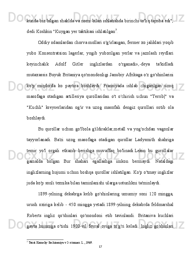 kunda biz bilgan shaklda va nomi bilan ishlatishda birinchi to'liq tajriba edi",
dedi Koshkin "Kuygan yer taktikasi ishlatilgan 7
. 
Oddiy odamlardan chorva mollari o'g'irlangan, fermer xo jaliklari yoqib
yubo   Konsentratsion   lagerlar,   yogib   yuborilgan   yerlar   va   jazolash   reydlari
keyinchalik   Adolf   Gitler   inglizlardan   o'rganadi»,-deya   ta'kidladi
mutaxassis.Buyuk Britaniya qo'mondonligi Janubiy Afrikaga o'z go'shinlarini
ko'p   miqdorda   ko   paytira   boshlaydi.   Fransiyada   ishlab   chigarilgan   uzoq
masofaga   otadigan   artilleriya   qurollaridan   o't   o'chirish   uchun   "Terrib|"   va
"Kuchli"   kreyserlaridan   og'ir   va   uzog   masofali   dengiz   qurollari   sotib   ola
boshlaydi. 
Bu   qurollar   uchun   go'lbola   g'ildiraklar,metall   va   yog'ochdan   vagonlar
tayyorlanadi.   Ba'zi   uzog   masofaga   otadigan   qurollar   Ladysmith   shahriga
temir   yo'l   orgali   etkazib   berishga   muvaffaq   bo'linadi.Lekin   bu   gurollalar
gamalda   bolgan   Bur   shahari   egallashga   imkon   bermaydi.   Nataldagi
inglizlarning hujumi uchun boshqa qurollar ishlatilgan. Ko'p o'tmay inglizlar
juda ko'p sonli texnika bilan taminlanishi ularga ustunlikni ta'minlaydi. 
1899-yilning   dekabrga   kelib   go'shinlaring   umumiy   soni   120   mingga,
urush   oxiriga   kelib   -   450   mingga   yetadi.1899-yilning   dekabrda   feldmarshal
Roberts   ingliz   qo'shinlari   qo'mondoni   etib   tavinlandi.   Britaniva   kuchlari
gavta   huiumga   o'tishi   1900-vil   fevral   oviga   to'g'ri   keladi.   Ingliz   go'shinlari
7
 Tatsit Korneliy Sochineniya v 2-x tomax. L., 1969.
17 