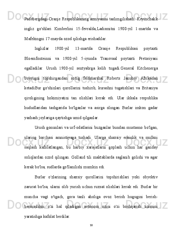 Padebergdagi Oranje Respublikaning armiyasini taslimgilishadi. Keyinchalik
ingliz   go'shlari   Kimberlini   15-fevralda,Ladismitni   1900-yil   1-martda   va
Mafekingni 17-mayda ozod qilishga erishadilar. 
Inglizlar   1900-yil   13-martda   Oranje   Respublikasi   poytaxti
Bloemfonteinni   va   1900-yil   5-iyunda   Transvaal   poytaxti   Pretoriyani
egalladilar.   Urush   1900-yil   sentyabrga   kelib   tugadi.General   Kitchenerga
buyrugni   topshirgandan   so'ng   feldmarshal   Roberts   Janubiy   Afrikadan
ketadiBur   go'shinlari   qurollarini   tushirib,   kurashni   tugatishlari   va   Britaniya
qiroligining   hokimiyatini   tan   olishlari   kerak   edi.   Ular   ikkala   respublika
hududlaridan   tashgarida   bo'lganlar   va   asirga   olingan   Burlar   imkon   gadar
yashash joylariga qaytishga umid qilganlar. 
Urush  gonunlari va urf-odatlarini buzganlar bundan mustasno  bo'lgan,
ularing   barchasi   amnistiyaga   tushadi.   Ularga   shaxsiy   erkinlik   va   mulkni
saqlash   kafolatlangan,   bu   harbiy   xarajatlarni   goplash   uchun   har   ganday
soliqlardan   ozod   qilingan.   Golland   tili   maktablarda   saglanib   golishi   va   agar
kerak bo'lsa, sudlarda go'llanilishi mumkin edi. 
Burlar   o'zlarining   shaxsiy   qurollarini   topshirishlari   yoki   obyektiv
zarurat   bo'lsa,   ularni   olib   yurish   uchun   ruxsat   olishlari   kerak   edi.   Burlar   bir
muncha   vagt   o'tgach,   gora   tanli   aholiga   ovoz   berish   hugugini   berish-
bermaslikni   o'zi   hal   qiladigan   avtonom   ozini   o'zi   boshqarish   tizimini
yaratishga kafolat berdilar.
18 