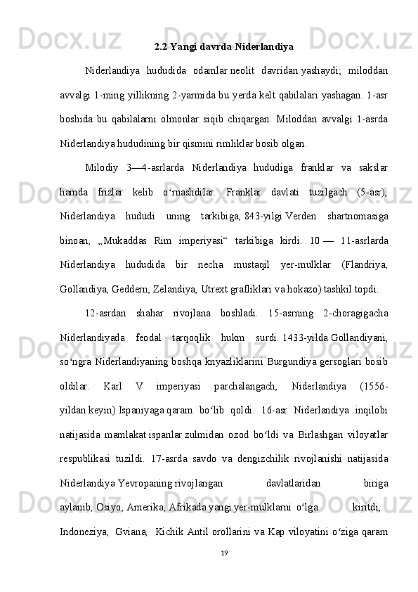 2.2  Yangi davrda Niderlandiya
Niderlandiya   hududida   odamlar   neolit   davridan   yashaydi;   miloddan
avvalgi 1-ming yillikning 2-yarmida bu yerda kelt qabilalari yashagan. 1-asr
boshida   bu   qabilalarni   olmonlar   siqib   chiqargan.   Miloddan   avvalgi   1-asrda
Niderlandiya hududining bir qismini rimliklar bosib olgan. 
Milodiy   3—4-asrlarda   Niderlandiya   hududiga   franklar   va   sakslar
hamda   frizlar   kelib   o rnashdilar.   Franklar   davlati   tuzilgach   (5-asr),ʻ
Niderlandiya   hududi   uning   tarkibiga,   843-yilgi   Verden   shartnomasiga
binoan,   „Mukaddas   Rim   imperiyasi“   tarkibiga   kirdi.   10   —   11-asrlarda
Niderlandiya   hududida   bir   necha   mustaqil   yer-mulklar   (Flandriya,
Gollandiya, Geddern, Zelandiya, Utrext grafliklari va hokazo) tashkil topdi. 
12-asrdan   shahar   rivojlana   boshladi.   15-asrning   2-choragigacha
Niderlandiyada   feodal   tarqoqlik   hukm   surdi.   1433-yilda   Gollandiyani,
so ngra Niderlandiyaning boshqa knyazliklarini Burgundiya gersoglari bosib	
ʻ
oldilar.   Karl   V   imperiyasi   parchalangach,   Niderlandiya   ( 1556-
yildan   keyin)   Ispaniyaga   qaram   bo lib   qoldi.   16-asr   Niderlandiya   inqilobi	
ʻ
natijasida   mamlakat   ispanlar   zulmidan   ozod   bo ldi   va   Birlashgan   viloyatlar	
ʻ
respublikasi   tuzildi.   17-asrda   savdo   va   dengizchilik   rivojlanishi   natijasida
Niderlandiya   Yevropaning   rivojlangan   davlatlaridan   biriga
aylanib,   Osiyo ,   Amerika ,   Afrikada   yangi yer-mulklarni   o lga                 kiritdi,	
ʻ    
Indoneziya ,     Gviana ,   Kichik Antil orollarini va Kap viloyatini o ziga qaram	
ʻ
19 