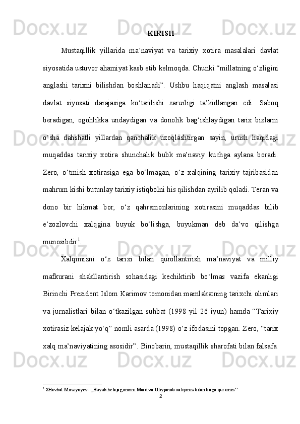 KIRISH
Mustaqillik   yillarida   ma’naviyat   va   tarixiy   xotira   masalalari   davlat
siyosatida ustuvor ahamiyat kasb etib kelmoqda.  Chunki “millatning o‘zligini
anglashi   tarixni   bilishdan   boshlanadi”.   Ushbu   haqiqatni   anglash   masalasi
davlat   siyosati   darajasiga   ko‘tarilishi   zarurligi   ta’kidlangan   edi.   Saboq
beradigan,   ogohlikka   undaydigan   va   donolik   bag‘ishlaydigan   tarix   bizlarni
o‘sha   dahshatli   yillardan   qanchalik   uzoqlashtirgan   sayin,   urush   haqidagi
muqaddas   tarixiy   xotira   shunchalik   bubk   ma’naviy   kuchga   aylana   boradi.
Zero,   o‘tmish   xotirasiga   ega   bo‘lmagan,   o‘z   xalqining   tarixiy   tajribasidan
mahrum kishi butunlay tarixiy istiqbolni his qilishdan ayrilib qoladi. Teran va
dono   bir   hikmat   bor,   o‘z   qahramonlarining   xotirasini   muqaddas   bilib
e’zozlovchi   xalqgina   buyuk   bo‘lishga,   buyukman   deb   da’vo   qilishga
munosibdir 1
.
Xalqimizni   o‘z   tarixi   bilan   qurollantirish   ma’naviyat   va   milliy
mafkurani   shakllantirish   sohasidagi   kechiktirib   bo‘lmas   vazifa   ekanligi
Birinchi Prezident Islom Karimov tomonidan mamlakatning tarixchi olimlari
va   jurnalistlari   bilan   o‘tkazilgan   suhbat   (1998   yil   26   iyun)   hamda   “Tarixiy
xotirasiz kelajak yo‘q” nomli asarda (1998) o‘z ifodasini topgan. Zero, “tarix
xalq ma’naviyatining asosidir”. Binobarin, mustaqillik sharofati bilan falsafa.
1
 SHavkat Mirziyoyev- ,,Buyuk kelajagimizni Mard va Oliyjanob xalqimiz bilan birga quramiz’’
2 