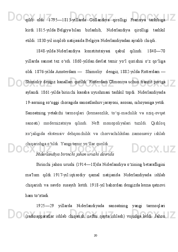 qilib   oldi.   1795—1813-yillarda   Gollandiya   qirolligi   Fransiya   tarkibiga
kirdi.   1815-yilda   Belgiya   bilan   birlashib,   Niderlandiya   qirolligi   tashkil
etildi.   1830-yil   inqilob natijasida Belgiya Niderlandiyadan ajralib chiqdi .
1848-yilda   Niderlandiya   konstitutsiyasi   qabul   qilindi.   1840—70
yillarda   sanoat   tez   o sdi.ʻ   1860-yildan   davlat   temir   yo l   qurishni   o z   qo liga	ʻ ʻ ʻ
oldi.   1876-yilda   Amsterdam   —   Shimoliy   dengiz,   1882-yilda   Rotterdam   —
Shimoliy   dengiz   kanallari   qurildi.   Rotterdam   Olmoniya   uchun   tranzit   portga
aylandi.   1861-yilda   birinchi   kasaba   uyushmasi   tashkil   topdi.   Niderlandiyada
19-asrning so nggi choragida sanoatlashuv jarayoni, asosan, nihoyasiga yetdi.	
ʻ
Sanoatning   yetakchi   tarmoqlari   (kemasozlik,   to qi-machilik   va   oziq-ovqat	
ʻ
sanoati)   modernizatsiya   qilindi.   Neft   monopoliyalari   tuzildi.   Qishloq
xo jaligida   ekstensiv   dehqonchilik   va   chorvachilikdan   zamonaviy   ishlab	
ʻ
chiqarishga o tildi. 	
ʻ Yangi temir yo llar qurildi	ʻ
Niderlandiya birinchi jahon urushi davrida
Birinchi jahon urushi   (1914—18)da Niderlandiya o zining betarafligini	
ʻ
ma lum   qildi.	
ʼ   1917-yil   iqtisodiy   qamal   natijasida   Niderlandiyada   ishlab
chiqarish   va   savdo   susayib   ketdi.   1918-yil   bahordan   dengizda   kema   qatnovi
ham to xtadi. 	
ʻ
1925—29   yillarda   Niderlandiyada   sanoatning   yangi   tarmoqlari
(radioapparatlar   ishlab   chiqarish,   neftni   qayta   ishlash)   vujudga   keldi.   Jahon
20 