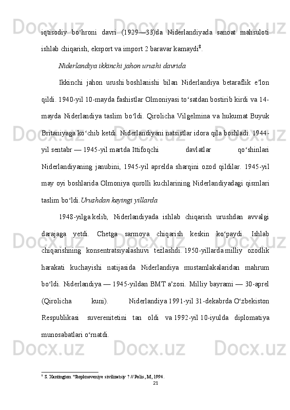 iqtisodiy   bo hroni   davri   (1929—33)da   Niderlandiyada   sanoat   mahsulotiʻ
ishlab chiqarish, eksport va import 2 baravar kamaydi 8
.
Niderlandiya ikkinchi jahon urushi davrida
Ikkinchi   jahon   urushi   boshlanishi   bilan   Niderlandiya   betaraflik   e lon	
ʼ
qildi.   1940-yil   10-mayda fashistlar Olmoniyasi to satdan bostirib kirdi va 14-	
ʻ
mayda   Niderlandiya   taslim   bo ldi.   Qirolicha   Vilgelmina   va   hukumat	
ʻ   Buyuk
Britaniyaga   ko chib ketdi. Niderlandiyani natsistlar idora qila boshladi.	
ʻ   1944-
yil   sentabr   —   1945-yil   martda   Ittifoqchi   davlatlar   qo shinlari	
ʻ
Niderlandiyaning   janubini,   1945-yil   aprelda   sharqini   ozod   qildilar.   1945- yil
may   oyi   boshlarida   Olmoniya   qurolli   kuchlarining   Niderlandiyadagi   qismlari
taslim   bo ʻ ldi . Urushdan   keyingi   yillarda
1948-yilga   kelib,   Niderlandiyada   ishlab   chiqarish   urushdan   avvalgi
darajaga   yetdi.   Chetga   sarmoya   chiqarish   keskin   ko paydi.   Ishlab	
ʻ
chiqarishning   konsentratsiyalashuvi   tezlashdi.   1950- yillarda   milliy   ozodlik
harakati   kuchayishi   natijasida   Niderlandiya   mustamlakalaridan   mahrum
bo ʻ ldi .   Niderlandiya   — 1945-yildan   BMT   a zosi. Milliy bayrami	
ʼ   — 30-aprel
(Qirolicha   kuni).   Niderlandiya   1991-yil   31-dekabrda   O zbekiston	
ʻ
Respublikasi     suverenitetini   tan   oldi   va   1992-yil   10-iyulda   diplomatiya
munosabatlari o rnatdi.	
ʻ
8
 S. Xantington "Stopknoveniye sivilizatsiy ? // Polis, M, 1994.
21 