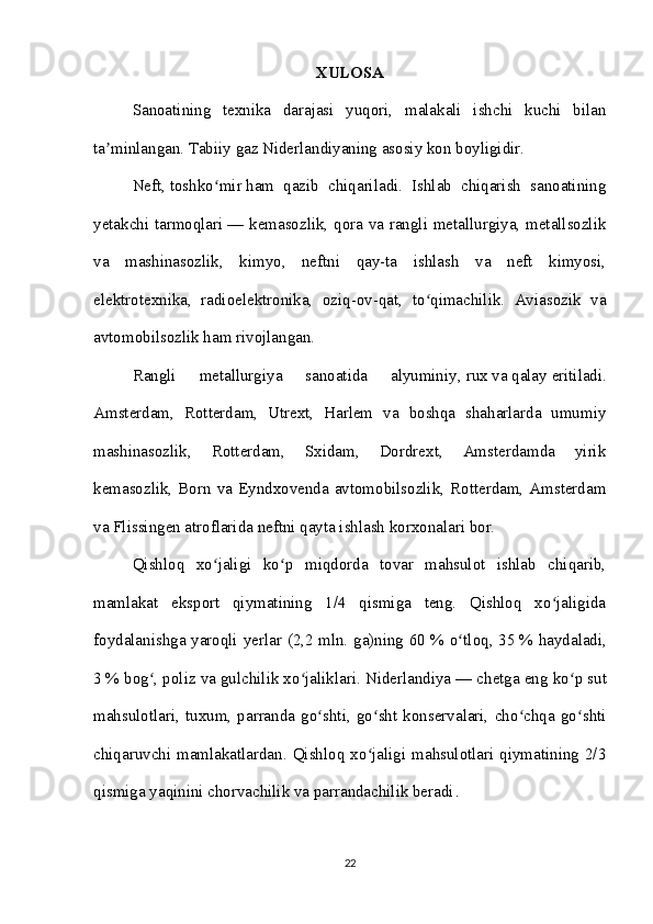 XULOSA
Sanoatining   texnika   darajasi   yuqori,   malakali   ishchi   kuchi   bilan
ta minlangan. Tabiiy gaz Niderlandiyaning asosiy kon boyligidir. ʼ
Neft ,   toshko mir	
ʻ   ham   qazib   chiqariladi.   Ishlab   chiqarish   sanoatining
yetakchi tarmoqlari   — kemasozlik, qora va rangli metallurgiya, metallsozlik
va   mashinasozlik,   kimyo,   neftni   qay-ta   ishlash   va   neft   kimyosi,
elektrotexnika,   radioelektronika,   oziq-ov-qat,   to qimachilik.   Aviasozik   va	
ʻ
avtomobilsozlik ham rivojlangan. 
Rangli   metallurgiya   sanoatida   alyuminiy,   rux   va   qalay   eritiladi.
Amsterdam,   Rotterdam,   Utrext,   Harlem   va   boshqa   shaharlarda   umumiy
mashinasozlik,   Rotterdam,   Sxidam,   Dordrext,   Amsterdamda   yirik
kemasozlik,  Born va Eyndxovenda  avtomobilsozlik, Rotterdam, Amsterdam
va Flissingen atroflarida neftni qayta ishlash korxonalari bor.  
Qishloq   xo jaligi   ko p   miqdorda   tovar   mahsulot   ishlab   chiqarib,	
ʻ ʻ
mamlakat   eksport   qiymatining   1/4   qismiga   teng.   Qishloq   xo jaligida	
ʻ
foydalanishga yaroqli yerlar (2,2 mln. ga)ning 60   % o tloq, 35	
ʻ   % haydaladi,
3   % bog , poliz va gulchilik xo jaliklari. Niderlandiya	
ʻ ʻ   — chetga eng ko p sut	ʻ
mahsulotlari,  tuxum,  parranda  go shti,  go sht  konservalari,  cho chqa  go shti	
ʻ ʻ ʻ ʻ
chiqaruvchi mamlakatlardan. Qishloq  xo jaligi  mahsulotlari  qiymatining 2/3	
ʻ
qismiga yaqinini chorvachilik va parrandachilik beradi .
22 